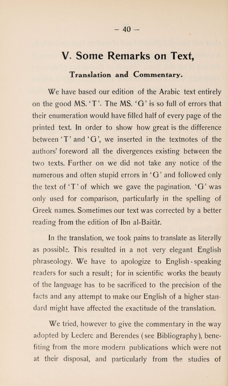 V. Some Remarks on Text, Translation and Commentary. We have based our edition of the Arabic text entirely on the good MS. ‘T’. The MS. O’ is so full of errors that their enumeration would have filled half of every page of the printed text. In order to show how great is the difference between ‘T’ and ‘O’, we inserted in the textnotes of the authors’ foreword all the divergences existing between the two texts. Further on we did not take any notice of the numerous and often stupid errors in ‘O’ and followed only the text of ‘T’ of which we gave the pagination. ‘O’ was only used for comparison, particularly in the spelling of Greek names. Sometimes our text was corrected by a better reading from the edition of Ibn al-Baitar. In the translation, we took pains to translate as literally as possible. This resulted in a not very elegant English phraseology. We have to apologize to English-speaking readers for such a result; for in scientific works the beauty of the language has to be sacrificed to the precision of the facts and any attempt to make our English of a higher stan¬ dard might have affected the exactitude of the translation. We tried, however to give the commentary in the way adopted by Leclerc and Berendes (see Bibliography), bene¬ fiting from the more modern publications which were not at their disposal, and particularly from the studies of