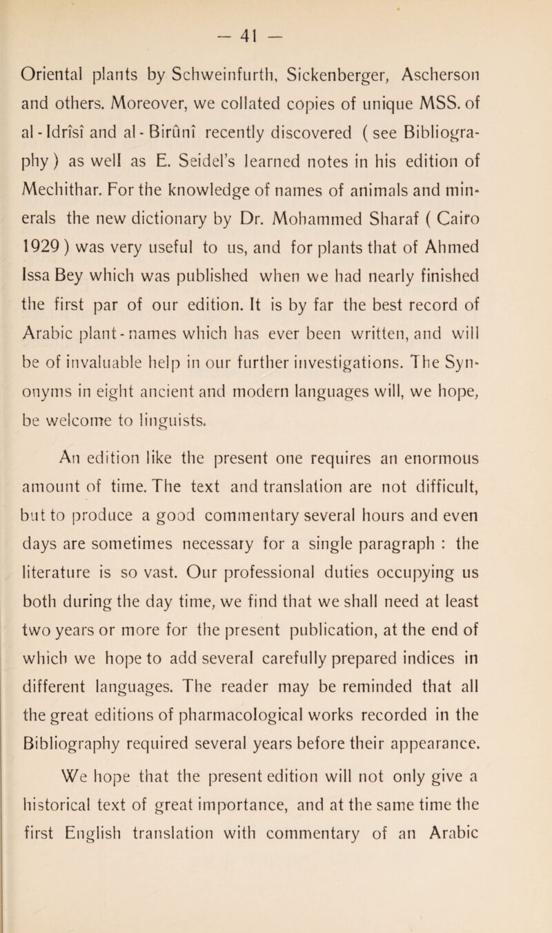 Oriental plants by Schweinfurth, Sickenberger, Ascherson and others. Moreover, we collated copies of unique MSS. of al - IdrisT and al-Birum recently discovered (see Bibliogra¬ phy) as well as E. Seidel’s learned notes in his edition of Mechithar. For the knowledge of names of animals and min- erals the new dictionary by Dr. Mohammed Sharaf ( Cairo 1929 ) was very useful to us, and for plants that of Ahmed Issa Bey which was published when we had nearly finished the first par of our edition. It is by far the best record of Arabic plant - names which has ever been written, and will be of invaluable help in our further investigations. The Syn¬ onyms in eight ancient and modern languages will, we hope, be welcome to linguists. An edition like the present one requires an enormous amount of time. The text and translation are not difficult, but to produce a good commentary several hours and even days are sometimes necessary for a single paragraph : the literature is so vast. Our professional duties occupying us both during the day time, we find that we shall need at least two years or more for the present publication, at the end of which we hope to add several carefully prepared indices in different languages. The reader may be reminded that all the great editions of pharmacological works recorded in the Bibliography required several years before their appearance. We hope that the present edition will not only give a historical text of great importance, and at the same time the first English translation with commentary of an Arabic