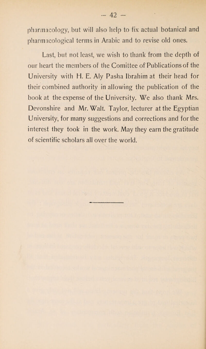 pharmacology, but will also help to fix actual botanical and pharmacological terms in Arabic and to revise old ones. Last, but not least, we wish to thank from the depth of our heart the members of the Comittee of Publications of the University with H. E. Aly Pasha Ibrahim at their head for their combined authority in allowing the publication of the book at the expense of the University. We also thank Mrs. Devonshire and Mr. Walt. Taylor, lecturer at the Egyptian University, for many suggestions and corrections and for the interest they took in the work. May they earn the gratitude of scientific scholars all over the world.