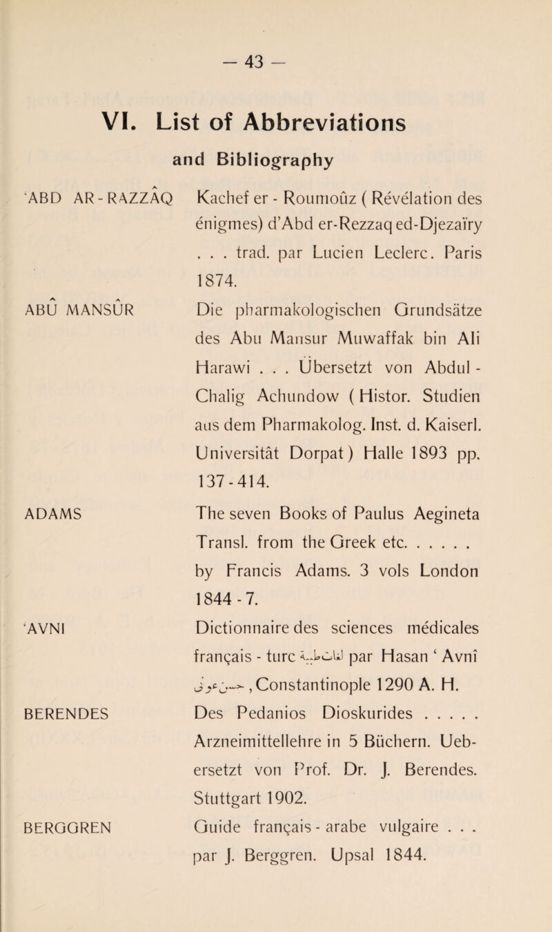 VI. List of Abbreviations and Bibliography ABD AR - RAZZAQ Kachef er - Roumouz ( Revelation des enigmes) d’Abd er-Rezzaq ed-Djezai'ry . . . trad, par Lucien Leclerc. Paris 1874. A A ABU MANSUR Die pharmakologischen Grundsatze des Abu Mansur Muwaffak bin Ali Harawi . . . Ubersetzt von Abdul - Chalig Achundow (Histor. Studien aus dem Pharmakolog. Inst. d. Kaiserl. Universitat Dorpat) Halle 1893 pp. 137-414. ADAMS ‘AVNI BERENDES BERGGREN The seven Books of Paulus Aegineta Transl. from the Greek etc. by Francis Adams. 3 vols London 1844 - 7. Dictionnaire des sciences medicales frangais - turc *::kcaA) par Hasan ‘ Avni , Constantinople 1290 A. H. Des Pedanios Dioskurides. Arzneimittellehre in 5 Biichern. Ueb- ersetzt von Prof. Dr. J. Berendes. Stuttgart 1902. Guide fran^ais - arabe vulgaire . . . par J. Berggren. Upsal 1844.