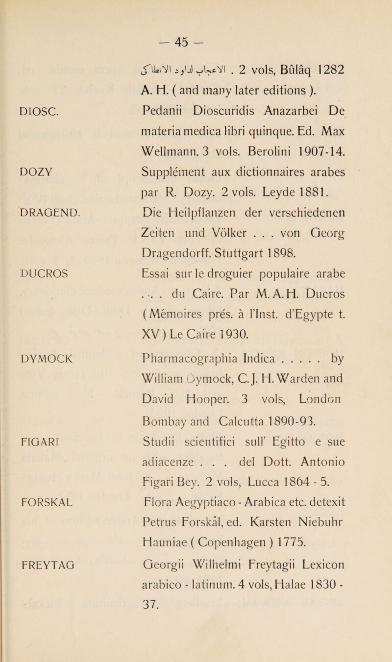 DIOSC. DOZY DRAGEND. DUCROS DYMOCK FIGARt FORSKAL FREYTAG J'lLiVl yUcYl . 2 vols, Bulaq 1282 A. H. ( and many later editions ). Pedanii Dioscuridis Anazarbei De materia medica libri quinque. Ed. Max Welimann. 3 vols. Berolini 1907-14. Supplement aux dictionnaires arabes par R. Dozy. 2 vols. Leyde 1881. Die Heilpflanzen der verschiedenen Zeiten und Volker . . . von Georg Dragendorff. Stuttgart 1898. Essai sur le droguier populaire arabe .-. . du Caire. Par M. A. H. Ducros (Memoires pres, a l’lnst. d’Egypte t. XV ) Le Caire 1930. Pharmacographia Indica.by William Gymock, C.J. H. Warden and David Hooper. 3 vols, London Bombay and Calcutta 1890-93. Studii scientific! sulk Egitto e sue adiacenze ... del Dott. Antonio Figari Bey. 2 vols, Lucca 1864 - 5. Flora Aegyptiaco - Arabica etc. detexit Petrus Forskal, ed. Karsten Niebuhr Hauniae ( Copenhagen ) 1775. Georgii Wilhelmi Freytagii Lexicon arabico - latinum. 4 vols, Halae 1830 - 37.