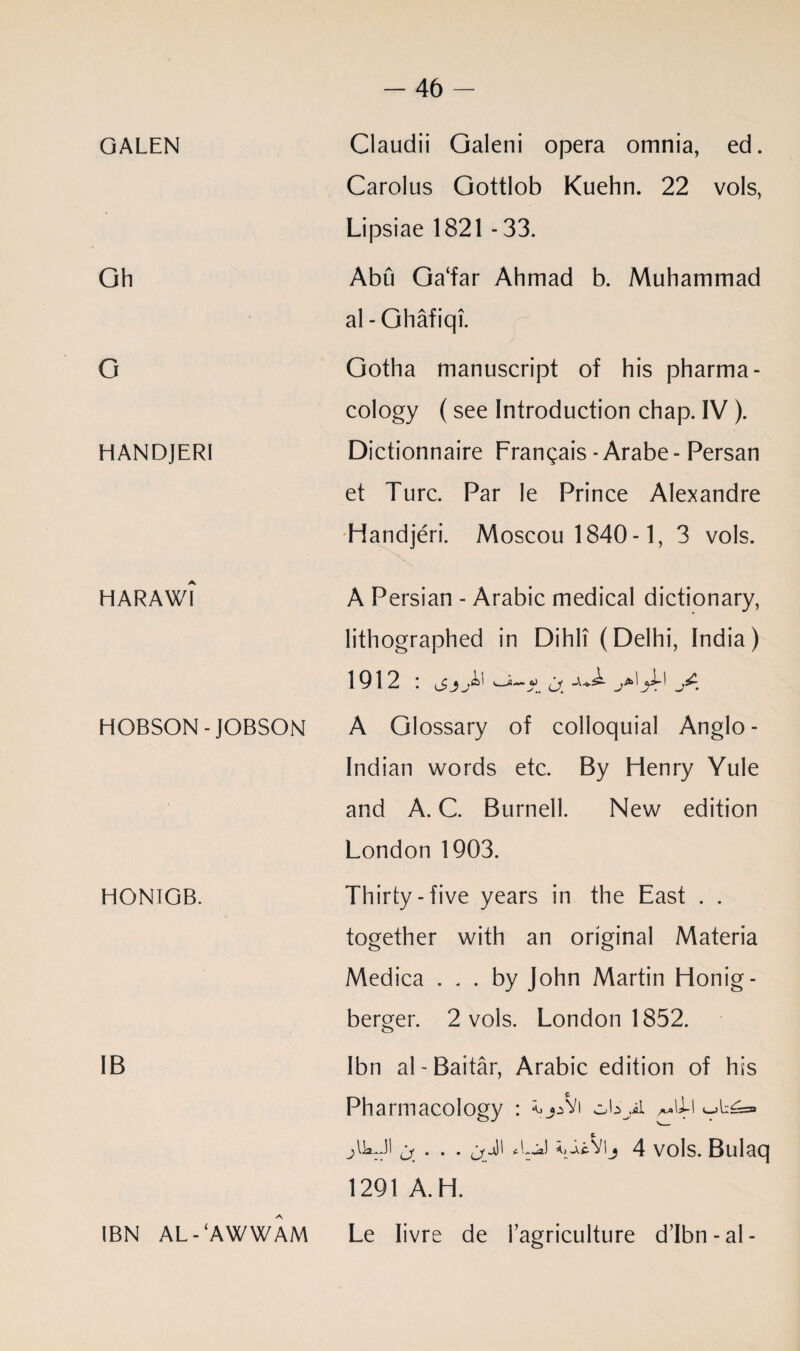 GALEN Oh G HANDJERI HARAWI HOBSON-JOBSON HONIGB. IB IBN AL - ‘AWWAM Claudii Galeni opera omnia, ed. Carolus Gottlob Kuehn. 22 vols, Lipsiae 1821 - 33. Abu Ga‘far Ahmad b. Muhammad al-Ghafiqi. Gotha manuscript of his pharma¬ cology (see Introduction chap. IV ). Dictionnaire Frangais - Arabe- Persan et Turc. Par le Prince Alexandre Handjeri. Moscou 1840 -1, 3 vols. A Persian - Arabic medical dictionary, lithographed in Dihli (Delhi, India) 1912 I '' A Glossary of colloquial Anglo- Indian words etc. By Henry Yule and A. C. Burnell. New edition London 1903. Thirty-five years in the East . . together with an original Materia Medica ... by John Martin Honig- berger. 2 vols. London 1852. Ibn al-Baitar, Arabic edition of his Pharmacology : ^Vi ^\l\ jikJI ^ . . . 11 \ieSlij 4 vols. Bulaq 1291 A. H. Le Iivre de Fagriculture d’Ibn-al-