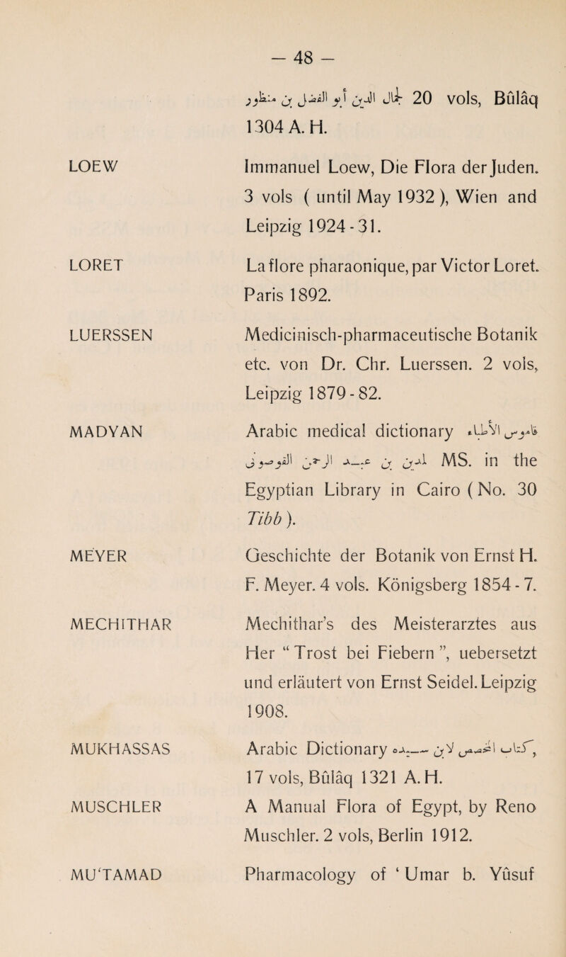 LOEW LORET LUERSSEN MADYAN MEYER MECHITHAR MUKHASSAS MUSCHLER MU'TAMAD j. y \ J^r 20 vols, Bulaq 1304 A. H. Immanuel Loew, Die Flora derJuden. 3 vols ( until May 1932), Wien and Leipzig 1924 - 31. La flore pharaonique, par Victor Loret. Paris 1892. Medicinisch-pharmaceutische Botanik etc. von Dr. Chr, Luerssen. 2 vols, Leipzig 1879 - 82. f. Arabic medical dictionary ^ j_A MS. in the Egyptian Library in Cairo (No. 30 Tibb). Geschichte der Botanik von Ernst H. F. Meyer. 4 vols. Konigsberg 1854 - 7. Mechithars des Meisterarztes aus Her uTrost bei Fiebern ”, uebersetzt und erlautert von Ernst Seidel. Leipzig 1908. Arabic Dictionary ~ 17 vols, Bulaq 1321 A. H. A Manual Flora of Egypt, by Reno Muschler. 2 vols, Berlin 1912. Pharmacology of ‘ Umar b. Yusuf