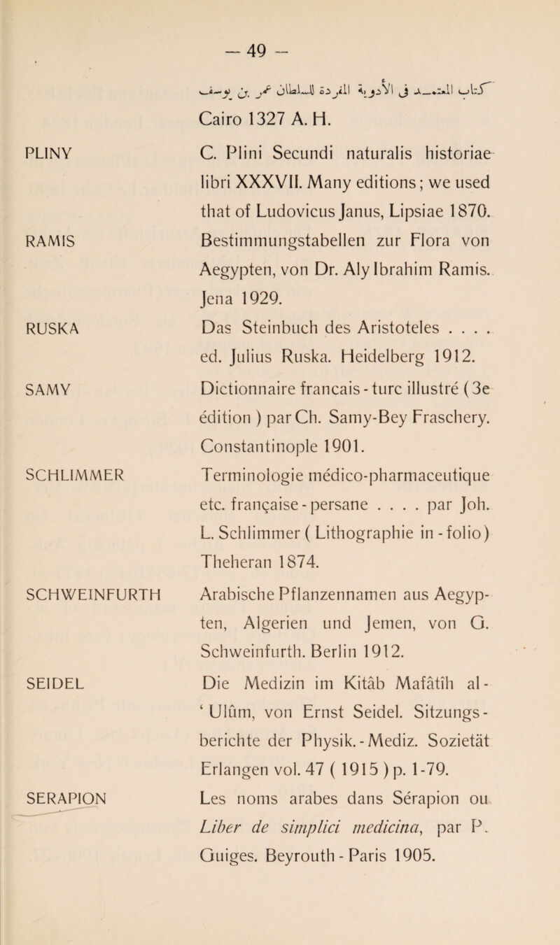 PLINY RAMIS RUSKA SAMY SCHLIMMER SCHWEINFURTH SEIDEL SERAPION > fi ^ } l Iss 1 ~\1 •'i J C_jl *J Cairo 1327 A. H. C. Plini Secundi naturalis historiae libri XXXVII. Many editions; we used that of Ludovicus Janus, Lipsiae 1870. Bestimmungstabellen zur Flora von Aegypten, von Dr. Aly Ibrahim Ramis. Jena 1929. Das Steinbuch des Aristoteles .... ed. Julius Ruska. Heidelberg 1912. Dictionnaire francais-turc illustre (3e edition ) parCh. Samy-Bey Fraschery. Constantinople 1901. Terminologie medico-pharmaceutique etc. frangaise-persane .... par Joh. L. Schlimmer( Lithographie in-folio) Theheran 1874. Arabische Pflanzennamen aus Aegyp¬ ten, Algerien und Jemen, von G. Schweinfurth. Berlin 1912. Die Medizin im Kitab Mafatih al¬ lium, von Ernst Seidel. Sitzungs- berichte der Pliysik. - Mediz. Sozietat Erlangen vol. 47 ( 1915 ) p. 1-79. Les noms arabes dans Serapion ou Liber de simp lid medicina, par P. Guiges. Beyrouth - Paris 1905.
