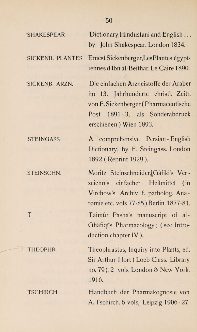 SHAKESPEAR Dictionary Hindustani and English ... by John Shakespear. London 1834. SICKENB. PLANTES. Ernest Sickenberger,LesPlantes egypt- iennes d’Ibn al-Beithar. Le Caire 1890. SICKENB. ARZN. Die einfachen Arzneistoffe der Araber im 13. Jahrhunderte christl. Zeitr. von E. Sickenberger (Pharmaceutische Post 1891-3, als Sonderabdruck erschienen) Wien 1893. STEINGASS A comprehensive Persian - English Dictionary, by F. Steingass. London 1892 ( Reprint 1929 ). STEINSCHN. Moritz SteinschneiderJGafiki’s Ver - 'S3 zeichnis einfacher Heilmittel (in Virchows Archiv f. patholog. Ana- tomie etc. vols 77-85) Berlin 1877-81. T Taimur Pashas manuscript of al- Ghafiqi’s Pharmacology; (see Intro¬ duction chapter IV). THEOPHR. Theophrastus, Inquiry into Plants, ed. Sir Arthur Hort ( Loeb Class. Library no. 79). 2 vols, London & New York. 1916. TSCHIRCH Handbuch der Pharmakognosie von A. Tschirch. 6 vols, Leipzig 1906-27.