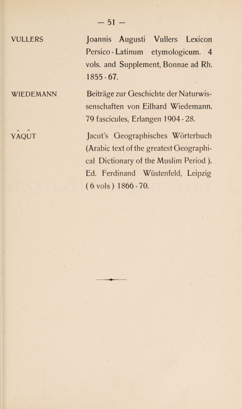 VULLERS WIEDEMANN A A YAQUT Joannis Augusti Vullers Lexicon Persico - Latinum etymologicum. 4 vols. and Supplement, Bonnae ad Rh. 1855-67. Beitrage zur Geschichte der Naturwis- senschaften von Eilhard Wiedemann. 79 fascicules, Erlangen 1904-28. Jacut’s Geographisches Worterbuch (Arabic text of the greatest Geographi¬ cal Dictionary of the Muslim Period ). Ed. Ferdinand Wiistenfeld, Leipzig ( 6 vols ) 1866 - 70. ♦