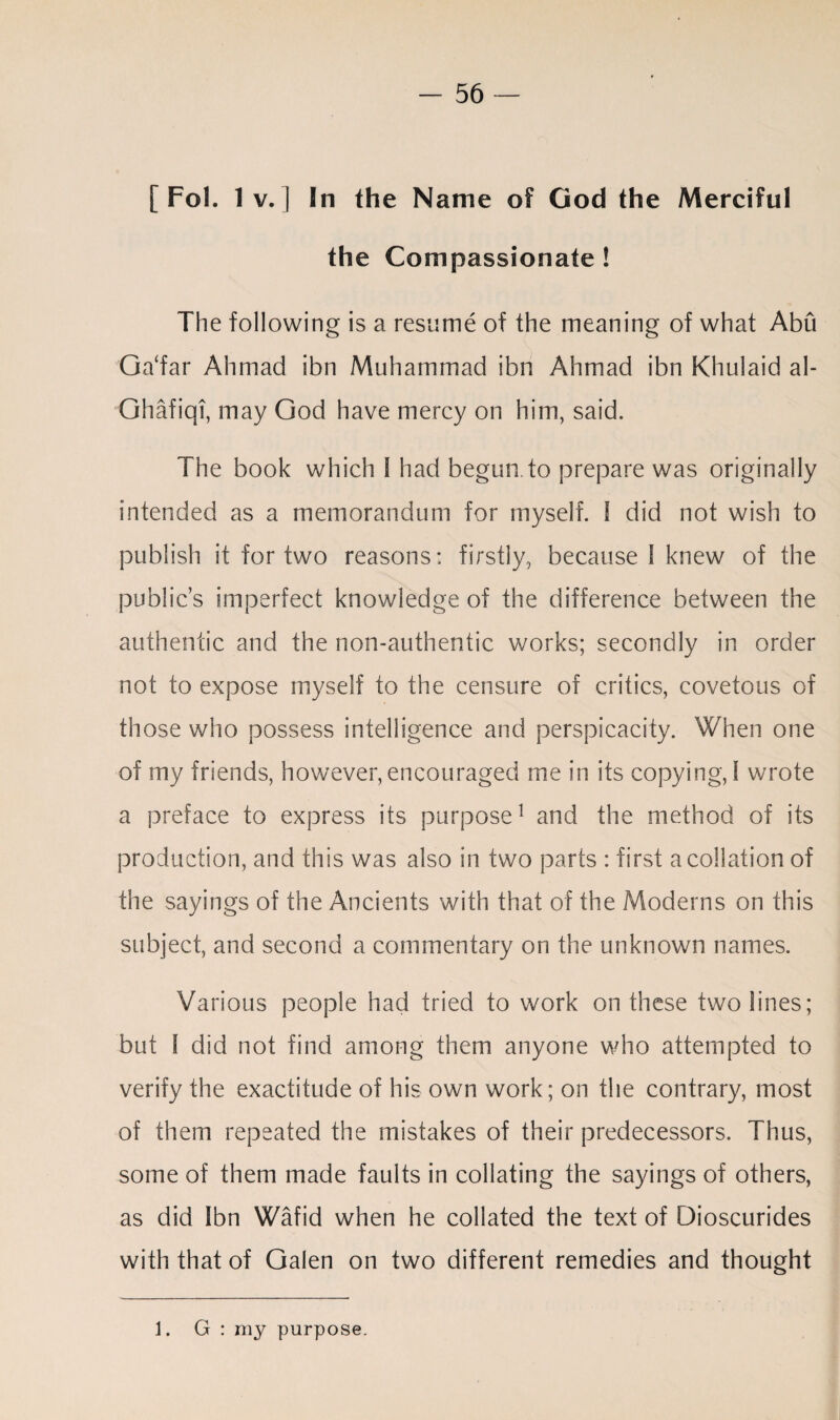 [ Fol. 1 v. ] In the Name of God the Merciful the Compassionate ! The following is a resume of the meaning of what Abu Ga‘far Ahmad ibn Muhammad ibn Ahmad ibn Khulaid al- Ghafiqi, may God have mercy on him, said. The book which 1 had begun, to prepare was originally intended as a memorandum for myself. I did not wish to publish it for two reasons: firstly, because 1 knew of the public’s imperfect knowledge of the difference between the authentic and the non-authentic works; secondly in order not to expose myself to the censure of critics, covetous of those who possess intelligence and perspicacity. When one of my friends, however, encouraged me in its copying, I wrote a preface to express its purpose1 and the method of its production, and this was also in two parts : first a collation of the sayings of the Ancients with that of the Moderns on this subject, and second a commentary on the unknown names. Various people had tried to work on these two lines; but I did not find among them anyone who attempted to verify the exactitude of his own work; on the contrary, most of them repeated the mistakes of their predecessors. Thus, some of them made faults in collating the sayings of others, as did Ibn Wafid when he collated the text of Dioscurides with that of Galen on two different remedies and thought 1. G : my purpose.