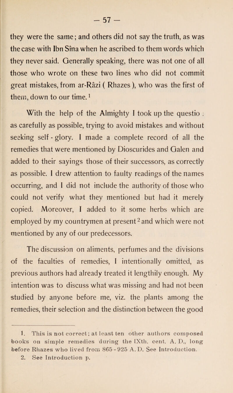 they were the same; and others did not say the truth, as was the case with Ibn Sina when he ascribed to them words which they never said. Generally speaking, there was not one of all those who wrote on these two lines who did not commit great mistakes, from ar-Razi ( Rhazes), who was the first of them, down to our time.1 With the help of the Almighty 1 took up the questio ■ as carefully as possible, trying to avoid mistakes and without seeking self - glory. I made a complete record of all the remedies that were mentioned by Dioscurides and Galen and added to their sayings those of their successors, as correctly as possible. 1 drew attention to faulty readings of the names occurring, and 1 did not include the authority of those who could not verify what they mentioned but had it merely copied. Moreover, I added to it some herbs which are employed by my countrymen at present2 and which were not mentioned by any of our predecessors. The discussion on aliments, perfumes and the divisions of the faculties of remedies, 1 intentionally omitted, as % previous authors had already treated it lengthily enough. My intention was to discuss what was missing and had not been studied by anyone before me, viz. the plants among the remedies, their selection and the distinction between the good 1. This is not correct; at least ten other authors composed books on simple remedies during the IXth. cent. A. D., long before Rhazes who lived from 865-925 A.D. See Introduction. 2. See Introduction p.