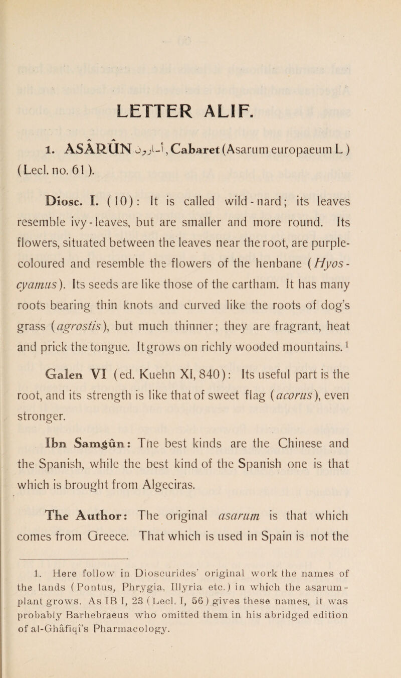 LETTER ALIF. 1. ASARUN , Cabaret (Asarum europaeum L ) (Led. no. 61). Diosc. I. (10): It is called wild-nard; its leaves resemble ivy-leaves, but are smaller and more round. Its flowers, situated between the leaves near the root, are purple- coloured and resemble the flowers of the henbane (Hyos- cyatnus). Its seeds are like those of the cartham. It has many roots bearing thin knots and curved like the roots of dogs grass (agrostis), but much thinner; they are fragrant, heat and prick the tongue. It grows on richly wooded mountains.1 Galen VI (ed. Kuehn XI, 840): Its useful part is the root, and its strength is like that of sweet flag (acorns), even stronger. Ibn Sam^un: The best kinds are the Chinese and the Spanish, while the best kind of the Spanish one is that which is brought from Algeciras. Tbe Author: The original asarum is that which comes from Greece. That which is used in Spain is not the 1. Here follow in Dioscurides’ original work the names of the lands (Pontus, Phrygia, Illyria etc.) in which the asarum- plant grows. As IB I, 23 ( Lech I, 56) gives these names, it was probably Barhebraeus who omitted them in his abridged edition of al-Ghafiqi’s Pharmacology.