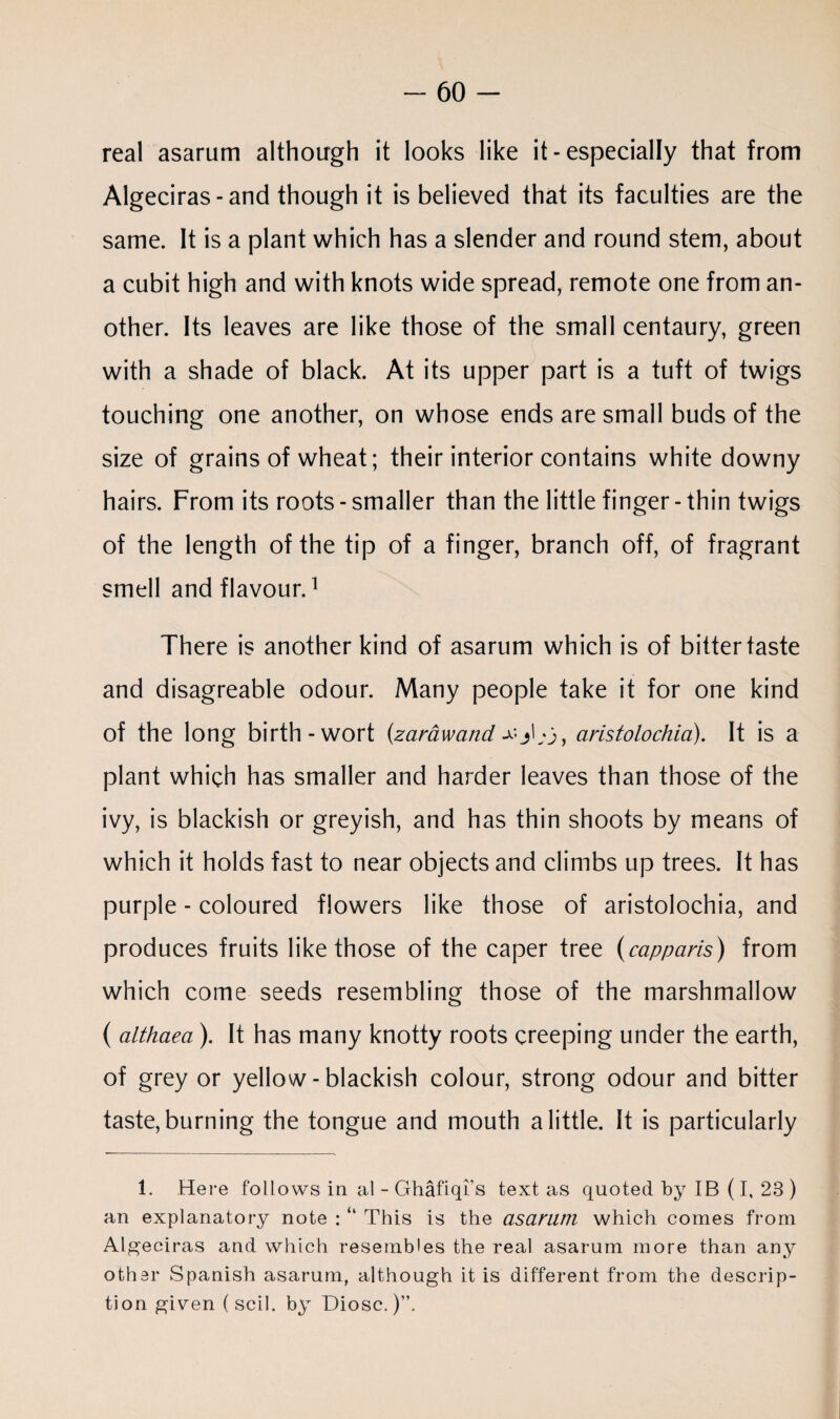 real asarum although it looks like it - especially that from Algeciras-and though it is believed that its faculties are the same. It is a plant which has a slender and round stem, about a cubit high and with knots wide spread, remote one from an¬ other. Its leaves are like those of the small centaury, green with a shade of black. At its upper part is a tuft of twigs touching one another, on whose ends are small buds of the size of grains of wheat; their interior contains white downy hairs. From its roots - smaller than the little finger - thin twigs of the length of the tip of a finger, branch off, of fragrant smell and flavour.1 There is another kind of asarum which is of bitter taste and disagreable odour. Many people take it for one kind of the long birth-wort {zarawand aristolochia). It is a plant which has smaller and harder leaves than those of the ivy, is blackish or greyish, and has thin shoots by means of which it holds fast to near objects and climbs up trees. It has purple - coloured flowers like those of aristolochia, and produces fruits like those of the caper tree (capparis) from which come seeds resembling those of the marshmallow ( althaea). It has many knotty roots creeping under the earth, of grey or yellow-blackish colour, strong odour and bitter taste, burning the tongue and mouth a little. It is particularly 1. Here follows in al - Ghafiqi’s text as quoted by IB (I, 23 ) an explanatory note : “ This is the asarum which comes from Algeciras and which resembles the real asarum more than any other Spanish asarum, although it is different from the descrip¬ tion given ( scil. by Diosc.)”.