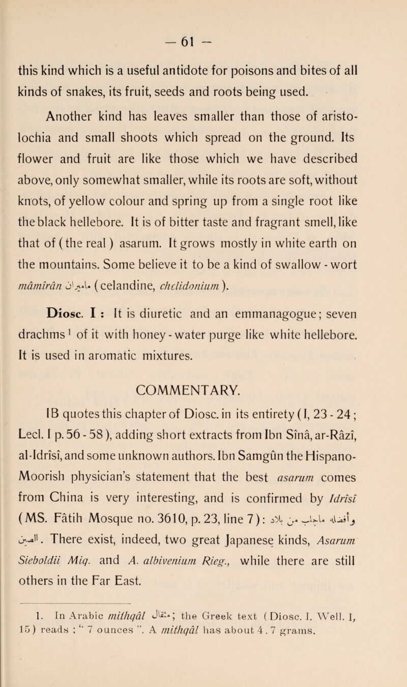 this kind which is a useful antidote for poisons and bites of all kinds of snakes, its fruit, seeds and roots being used. Another kind has leaves smaller than those of aristo- lochia and small shoots which spread on the ground. Its flower and fruit are like those which we have described above, only somewhat smaller, while its roots are soft, without knots, of yellow colour and spring up from a single root like the black hellebore. It is of bitter taste and fragrant smell, like that of (the real) asarum. It grows mostly in white earth on the mountains. Some believe it to be a kind of swallow - wort mamirdn (celandine, chclidonium). Diosc. I : It is diuretic and an emmanagogue; seven drachms1 of it with honey-water purge like white hellebore. It is used in aromatic mixtures. COMMENTARY. IB quotes this chapter of Diosc. in its entirety (I, 23-24; Led. I p. 56 - 58), adding short extracts from Ibn Sina, ar-Razi, al-Idrisi, and some unknown authors. Ibn Samgiin the Hispano- Moorish physician’s statement that the best asarum comes from China is very interesting, and is confirmed by Idrisi (MS. Fatih Mosque no. 3610, p. 23, line 7) There exist, indeed, two great Japanese kinds, Asarum Sieboldii Miq. and A. albivenium Rleg., while there are still others in the Far East. 1. In Arabic miihqal the Greek text ( Diosc. I. Well. I, 15) reads ; 7 ounces ”. A mithqal has about 4.7 grams.