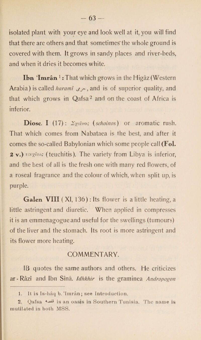 isolated plant with your eye and look well at it, you will find that there are others and that sometimes'the whole ground is covered with them. It grows in sandy places and river-beds, and when it dries it becomes white. Xbn ‘Imran 1 :That which grows in the Higaz (Western Arabia) is called harami ^>-,and is of superior quality, and that which grows in Qafsa1 2 and on the coast of Africa is inferior. Diosc. I (17): Iwoiro; (schoinos) or aromatic rush. That which comes from Nabataea is the best, and after it comes the so-called Babylonian which some people call(Fol. 2 v.) (teuchitis). The variety from Libya is inferior, and the best of all is the fresh one with many red flowers, of a roseal fragrance and the colour of which, when split up, is purple. Galen VIII (XI, 136): Its flower is a little heating, a little astringent and diuretic. When applied in compresses it is an emmenagogueand useful for the swellings (tumours) of the liver and the stomach. Its root is more astringent and its flower more heating. COMMENTARY. IB quotes the same authors and others. He criticizes ar-Razi and Ibn Sina. Idhkhir is the graminea Andropogon 1. It is Is-haq b. ‘Imran; see Introduction. 2. Qafsa is an oasis in Southern Tunisia. The name is mutilated in both MSS.