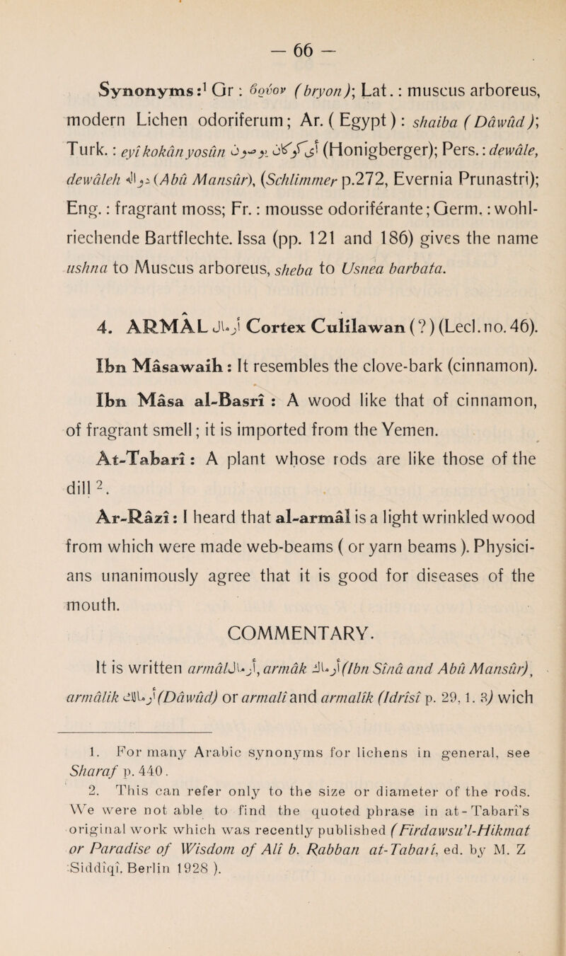 Synonyms:1 Gr : 6ovov (bryon)\ Lat.: muscus arboreus, modern Lichen odoriferum; Ar. ( Egypt): shaiba (D&wud); Turk.: eyikokbnyosun (Honigberger); Persdewale, dewdleh ^\js(Abu Mansur), (Schlimmer p.272, Evernia Prunastri); Eng.: fragrant moss; Fr.: mousse odoriferante; Germ,: wohl- riechende Bartflechte. Issa (pp. 121 and 186) gives the name ushna to Muscus arboreus, sheba to Usnea barbata. a 4. ARMAL JUj' Cortex Culllawan (?) (Lecl. no. 46). I bn Masawaik: It resembles the clove-bark (cinnamon). Ibn Masa al-Basri : A wood like that of cinnamon, of fragrant smell; it is imported from the Yemen. At-Tabari: A plant whose rods are like those of the dill2. Ar~Razi: I heard that al-armal is a light wrinkled wood from which were made web-beams ( or yarn beams). Physici¬ ans unanimously agree that it is good for diseases of the mouth. COMMENTARY. It is written armald^f, armak &\*j\(Ibn Sind and Abu Mansur) y £ armalik ciSUy (Ddwud) or artnaliand armalik (Idrisi p. 29,1. ?>) wich 1. For many Arabic synonyms for lichens in general, see Sharaf p. 440. 2. This can refer only to the size or diameter of the rods. We were not able to find the quoted phrase in at-Tabari’s original work which was recently published (Firdawsu’l-Hikmat or Paradise of Wisdom of Ali b. Rabban at- Tabari, ed. by M. Z Siddiqi. Berlin 1928 ).