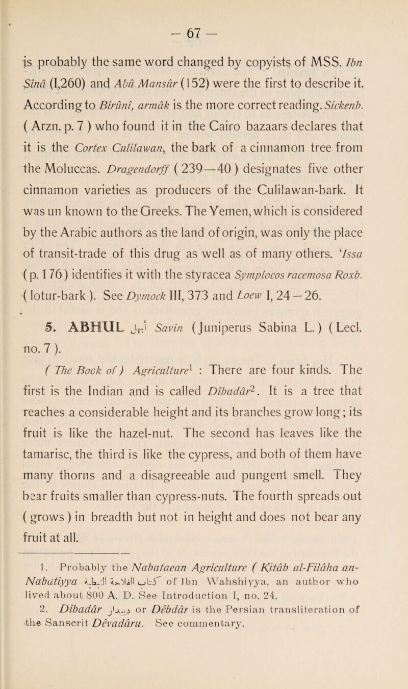 is probably the same word changed by copyists of MSS. Ibn Sind (1,260) and Abu Mansur (i 52) were the first to describe it. According to Birdni, armdk is the more correct reading. Sickenb. ( Arzn. p. 7 ) who found it in the Cairo bazaars declares that it is the Cortex Ciililawan, the bark of a cinnamon tree from the Moluccas. Dragendorff ( 239—40 ) designates five other cinnamon varieties as producers of the Culilawan-bark. It wasun known to the Greeks. The Yemen, which is considered by the Arabic authors as the land of origin, was only the place of transit-trade of this drug as well as of many others. 7ssa (p. 1 76) identifies it with the styracea Symplocos racemosa Roxb. (lotur-bark ). See Dymock III, 373 and Loew I, 24 — 26. 5. ABHUL jrj Savin (Juniperus Sabina L.) (Led. no. 7 ). ( The Bock of) Agriculture1 : There are four kinds. The first is the Indian and is called Dibadar1 2. It is a tree that reaches a considerable height and its branches grow long; its fruit is like the hazel-nut. The second has leaves like the tamarisc, the third is like the cypress, and both of them have many thorns and a disagreeable and pungent smell. They bear fruits smaller than cypress-nuts. The fourth spreads out ( grows ) in breadth but not in height and does not bear any fruit at all. 1. Probably the Nabataean Agriculture ( Ritab al-Filaha an- Nabatiyya *Jadl <_>l:_Y of Jbn Wahshiyya, an author who lived about 800 A. D. See Introduction I, no. 24. 2. Dibadar jb.o or Debdar is the Persian transliteration of the Sanscrit Devaddru. See commentary.