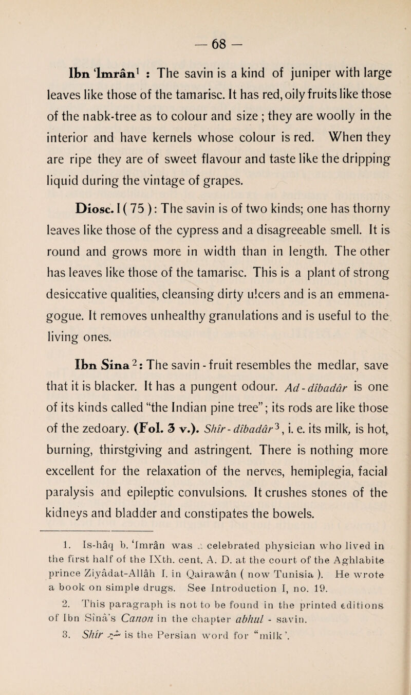 Ibn ‘Imran1 2 3 : The savin is a kind of juniper with large leaves like those of the tamarisc. It has red, oily fruits like those of the nabk-tree as to colour and size ; they are woolly in the interior and have kernels whose colour is red. When they are ripe they are of sweet flavour and taste like the dripping liquid during the vintage of grapes. Diosc. I ( 75 ): The savin is of two kinds; one has thorny leaves like those of the cypress and a disagreeable smell. It is round and grows more in width than in length. The other has leaves like those of the tamarisc. This is a plant of strong desiccative qualities, cleansing dirty ulcers and is an emmena- gogue. It removes unhealthy granulations and is useful to the living ones. Ibn Sina 2 : The savin-fruit resembles the medlar, save that it is blacker. It has a pungent odour. Ad-dibadar is one of its kinds called “the Indian pine tree”; its rods are like those of the zedoary. (Fol. 3 v.). Shir - dibadar^, i. e. its milk, is hot, burning, thirstgiving and astringent. There is nothing more excellent for the relaxation of the nerves, hemiplegia, facial paralysis and epileptic convulsions. It crushes stones of the kidneys and bladder and constipates the bowels. 1. Is-haq b. ‘Imran was a celebrated physician who lived in the first half of the IXth. cent. A. D. at the court of the Aghlabite prince Ziyadat-Allah I. in Qairawan ( now Tunisia ). He wrote a book on simple drugs. See Introduction I, no. 19. 2. This paragraph is not to be found in the printed editions of Ibn Sina’s Canon in the chapter abhul - savin. 3. Shir ^ is the Persian word for “milk’.