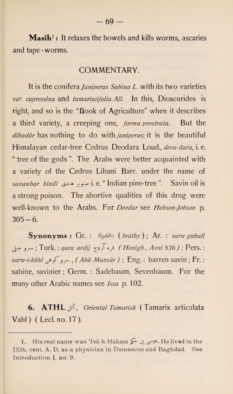 Masih1: It relaxes the bowels and kills worms, ascaries and tape-worms. COMMENTARY. It is the conifera Junipems Sabina L. with its two varieties var. cupressina and tamariscifolia All. In this, Dioscurides is right, and so is the “Book of Agriculture” when it describes a third variety, a creeping one, forma prostrata. But the dibadar has nothing to do with juniperus; it is the beautiful Himalayan cedar-tree Cedrus Deodara Loud., dev a-darn, i. e. “ tree of the gods ”. The Arabs were better acquainted with a variety of the Cedrus Libani Barr, under the name of satiawbar Hindi i. e. “ Indian pine-tree ” Savin oil is a strong poison. The abortive qualities of this drug were well-known to the Arabs. For Deodar see Hobson-Jobson p. 305-6. Synonyms: Gr. : 6gadv ( brathy); Ar. : sarw gabali ; Turk. : qara ardij oj (Honigb., Avni 536) ; Pers.: sarw-i-kuhi ^ f , (Abu Mansur) ; Eng.: barren savin ; Fr.: sabine, savinier; Germ. : Sadebaum, Sevenbaum. For the many other Arabic names see Issa p. 102. 6. ATHLjrf, Oriental Tamarisk ( Tamarix articulata Vahl) ( Led. no. 17 ). 1. His real name was ‘Isa b.Hakam ^ a. ^c* He lived in the IXth. cent. A. D. as a physician in Damascus and Baghdad. See Introduction 1, no. 9.