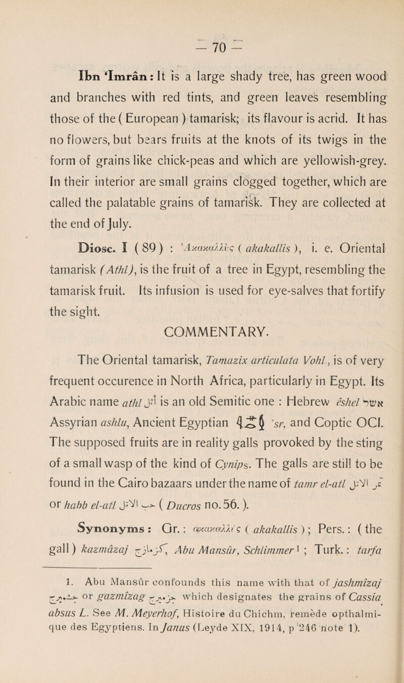 Ifen ‘Imran: It is a large shady tree, has green wood and branches with red tints, and green leaves resembling those of the ( European ) tamarisk; its flavour is acrid. It has no flowers, but bears fruits at the knots of its twigs in the form of grains like chick-peas and which are yellowish-grey. In their interior are small grains clogged together, which are called the palatable grains of tamarisk. They are collected at the end of July. Diosc. I ( 89) : 'AxaxaMvg ( akakallis ), i. e. Oriental tamarisk (Athl), is the fruit of a tree in Egypt, resembling the tamarisk fruit. Its infusion is used for eye-salves that fortify the sight. COMMENTARY. The Oriental tamarisk, Tamazix articuiata Vohl, is of very frequent occurence in North Africa, particularly in Egypt. Its Arabic name at hi J*' is an old Semitic one : Hebrew eshel Swk Assyrian ashlu, Ancient Egyptian 4-c>$ V, and Coptic QCI. The supposed fruits are in reality galls provoked by the sting of a small wasp of the kind of Cynips. The galls are still to be found in the Cairo bazaars under the name of tamr el-atl j;V! J. or hahb el-atl ^ ( Dacros no. 56.). Synonyms: Gr.: opeaxaAfo! g ( akakallis ); Pers.: (the gall) kazmazaj Abu Mansur, Schlimmer1 ; lurk.: tarfa 1. Abu Mansur confounds this name with that of jashmizaj ttor gaztnizag r> which designates the grains of Cassia ~ • , absus L. See M. Meyerhof, Histoire duChichm, remede opthalmi- que des Egyptiens. In Janus {Leyde XIX, 1914, p 246 note 1).