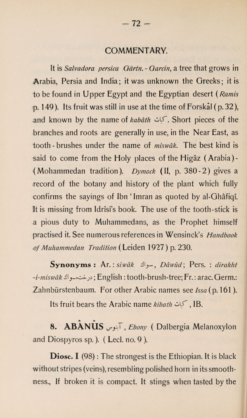 COMMENTARY. It is Salvador a persica Gartn. - Gar tin, a tree that grows in Arabia, Persia and India; it was unknown the Greeks; it is to be found in Upper Egypt and the Egyptian desert {Ramis p. 149). Its fruit was still in use at the time of Forskal (p. 32), and known by the name of kabath cAf. Short pieces of the branches and roots are generally in use, in the Near East, as tooth - brushes under the name of miswak. The best kind is said to come from the Holy places of the Higaz (Arabia)- (Mohammedan tradition). Dymock (ii, p. 380-2) gives a record of the botany and history of the plant which fully confirms the sayings of Ibn ‘ Imran as quoted by al-Ghafiqi. It is missing from Idrisi’s book. The use of the tooth-stick is a pious duty to Muhammedans, as the Prophet himself practised it. See numerous references in Wensinck’s Handbook of Muhammedan Tradition (Leiden 1927) p. 230. Synonyms: Ar.: siwak Dawud', Pers. : dirakht -i-miswak ill; English : tooth-brush-tree; Fr.: arac. Germ.: Zahnbiirstenbaum. For other Arabic names see Issa (p. 161). Its fruit bears the Arabic name kibath , IB. A 8. ABANUS a-y;T, Ebony ( Dalbergia Melanoxylon and Diospyros sp.). ( Led. no. 9 ). Diosc. I (98): The strongest is the Ethiopian. It is black without stripes (veins), resembling polished horn in its smooth¬ ness., If broken it is compact. It stings when tasted by the