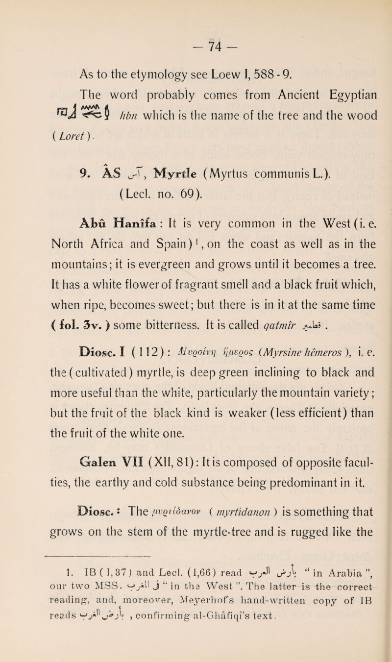 As to the etymology see Loew I, 588 - 9. The word probably comes from Ancient Egyptian hbti which is the name of the tree and the wood (Loret). 9. AS a-', Myrtle (Myrtus communis L.). (Lecl. no. 69). Abu Hamla: It is very common in the West(i. e. North Africa and Spain)1, on the coast as well as in the mountains; it is evergreen and grows until it becomes a tree. It has a white flower of fragrant smell and a black fruit which, when ripe, becomes sweet; but there is in it at the same time ( fol. 3v. ) some bitterness. It is called qatmir >4*5 . Diosc. I (112): Mvqoiyi] rjusQog (Myrsine hemeros ), i, e. the (cultivated) myrtle, is deep green inclining to black and more useful than the white, particularly the mountain variety; but the fruit of the black kind is weaker (less efficient) than the fruit of the white one. Galen VII (XII, 81): It is composed of opposite facul¬ ties, the earthy and cold substance being predominant in it. Diosc. • The /wotcdavov ( myrtidanon ) is something that grows on the stem of the myrtle-tree and is rugged like the 1. IB ( 1,37 ) and Lecl. (1,66) read “ in Arabia ”, our two MSS. j in the West ”, The latter is the correct reading, and, moreover, Meyerhofs hand-written copy of IB reads , confirming al-Ghafiqi’s text.
