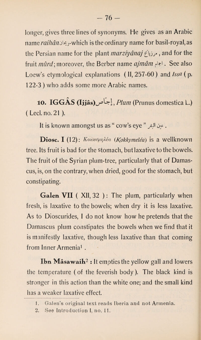 longer, gives three lines of synonyms. He gives as an Arabic name raihan;M)-which is the ordinary name for basil-royal, as the Persian name for the plant marziyanaj, and for the fruit murd;moreover, the Berber name ajmdm . See also Loews etymological explanations (11,257-60) and Issa ( p. 122-3 ) who adds some more Arabic names. 10. IGGAS (Ijjas)^L =ri, Plum (Primus domestica L.) ( Led. no. 21 ). It is known amongst us as “ cow’s eye ” . Diosc. I (12): KoxxifywjXea (Kpkkymelea) is a wellknown tree. Its fruit is bad for the stomach, but laxative to the bowels. The fruit of the Syrian plum-tree, particularly that of Damas¬ cus, is, on the contrary, when dried, good for the stomach, but constipating. Galen VII ( XII, 32 ): The plum, particularly when fresh, is laxative to the bowels; when dry it is less laxative. As to Dioscurides, I do not know how he pretends that the Damascus plum constipates the bowels when we find that it is manifestly laxative, though less laxative than that coming from Inner Armenia1 . IJbn Masawaih2 : It empties the yellow gall and lowers the temperature (of the feverish body). The black kind is stronger in this action than the white one; and the small kind has a weaker laxative effect. 1. Galen’s original text reads Iberia and not Armenia. 2. See Introduction h no, it,