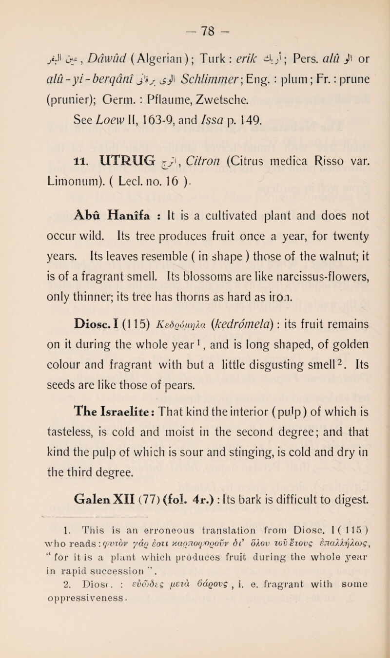A11 >>c, Ddwad (Algerian); Turk: erik Pers. aid J\ or aid -yi- berqdni j'iy ^J\ Schlimmer\ Eng.: plum; Fr.: prune (prunier); Germ. : Pflaume, Zwetsche. See Loew II, 163-9, and Issa p. 149. 11. UTRXIG Citron (Citrus medica Risso var. Limonum). ( Lecl.no. 16 ). Abu Hanifa : It is a cultivated plant and does not occur wild. Its tree produces fruit once a year, for twenty years. Its leaves resemble (in shape ) those of the walnut; it is of a fragrant smell. Its blossoms are like narcissus-flowers, only thinner; its tree has thorns as hard as iron. Diosc. 1(115) K&Spo/LujAa (kedrdmela): its fruit remains on it during the whole year1, and is long shaped, of golden colour and fragrant with but a little disgusting smell2. Its seeds are like those of pears. Tbe Israelite: That kind the interior (pulp) of which is tasteless, is cold and moist in the second degree; and that kind the pulp of which is sour and stinging, is cold and dry in the third degree. Galen XII (77) (foL 4r.) : Its bark is difficult to digest. 1. This is an erroneous translation from Diosc. 1(115) who reads :cpviov yap soil yMQTioqj'OQovv dr odoc wveiovg STiolhjXcog, “ for it is a plant which produces fruit during the whole year in rapid succession'’. 2. Dios<. : evcodeg fxszd SaQovg f i. e. fragrant with some oppressiveness.