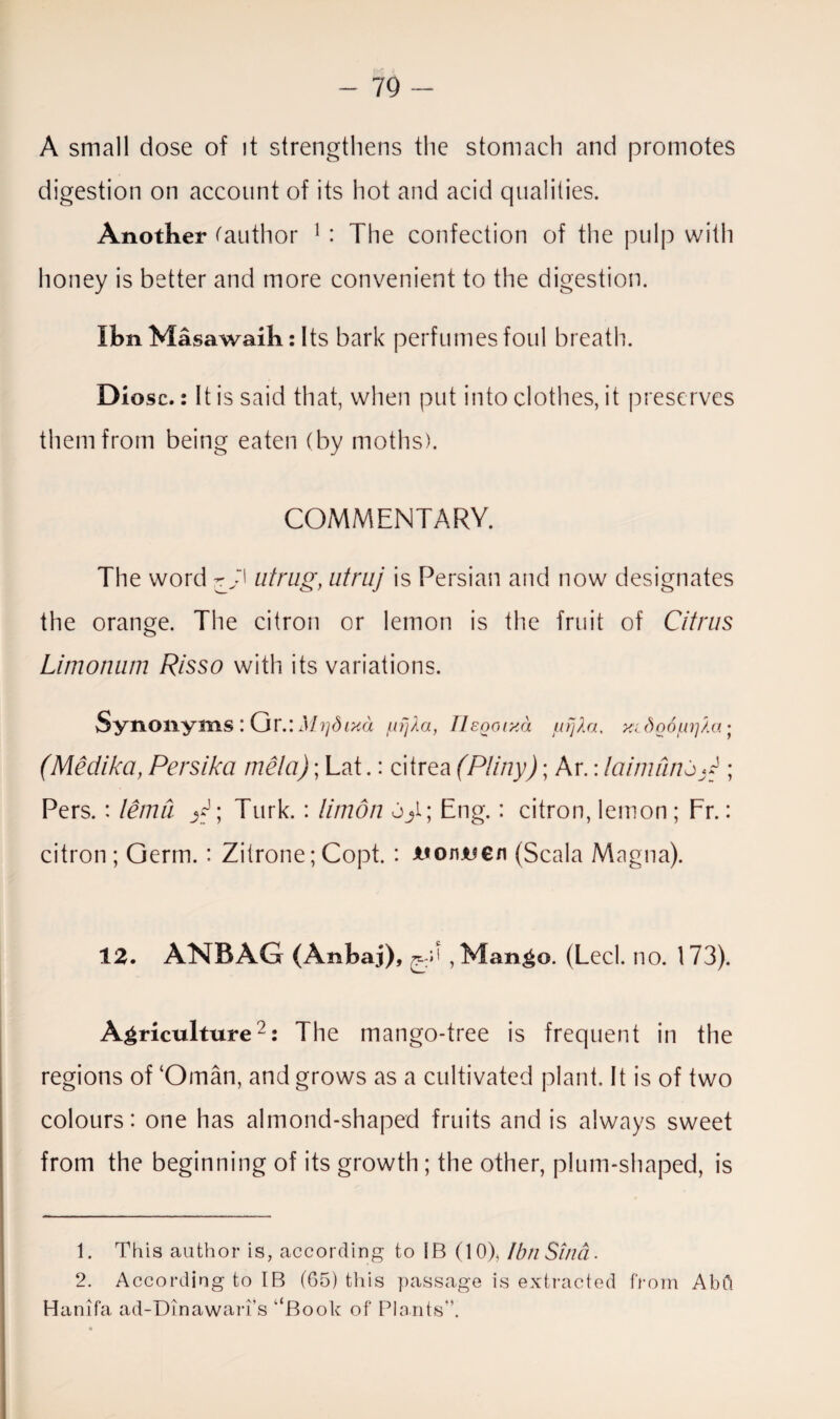 A small dose of it strengthens the stomach and promotes digestion on account of its hot and acid qualities. Another (author 1 : The confection of the pulp with honey is better and more convenient to the digestion. Ibn Masawaih: Its bark perfumes foul breath. Diosc.: It is said that, when put into clothes, it preserves them from being eaten (by moths). COMMENTARY. The word ry' utrug, atriij is Persian and now designates the orange. The citron or lemon is the fruit of Citrus Limonum Risso with its variations. Synonyms : Gr.: Mijdrxa g?//la, Ilsooixa xidoojui'jAa ; (Medika, Persika me!a); Lat.: citrea (Pliny); Ar.: Immune P ; Pers. : lemii j2; Turk. : limdn Eng.: citron, lemon ; Fr.: citron; Germ.: Zitrone;Copt. : uonuen (Scala Magna). 12. ANBAG (Anbaj), ,Man^o. (Led. no. 173). Agriculture2: The mango-tree is frequent in the regions of ‘Oman, and grows as a cultivated plant. It is of two colours: one has almond-shaped fruits and is always sweet from the beginning of its growth; the other, plum-shaped, is 1. This author is, according to IB (10), Ibn Sind. 2. According to IB (65) this passage is extracted from AbO Hanifa ad-Dinawari’s ‘‘Book of Plants”.