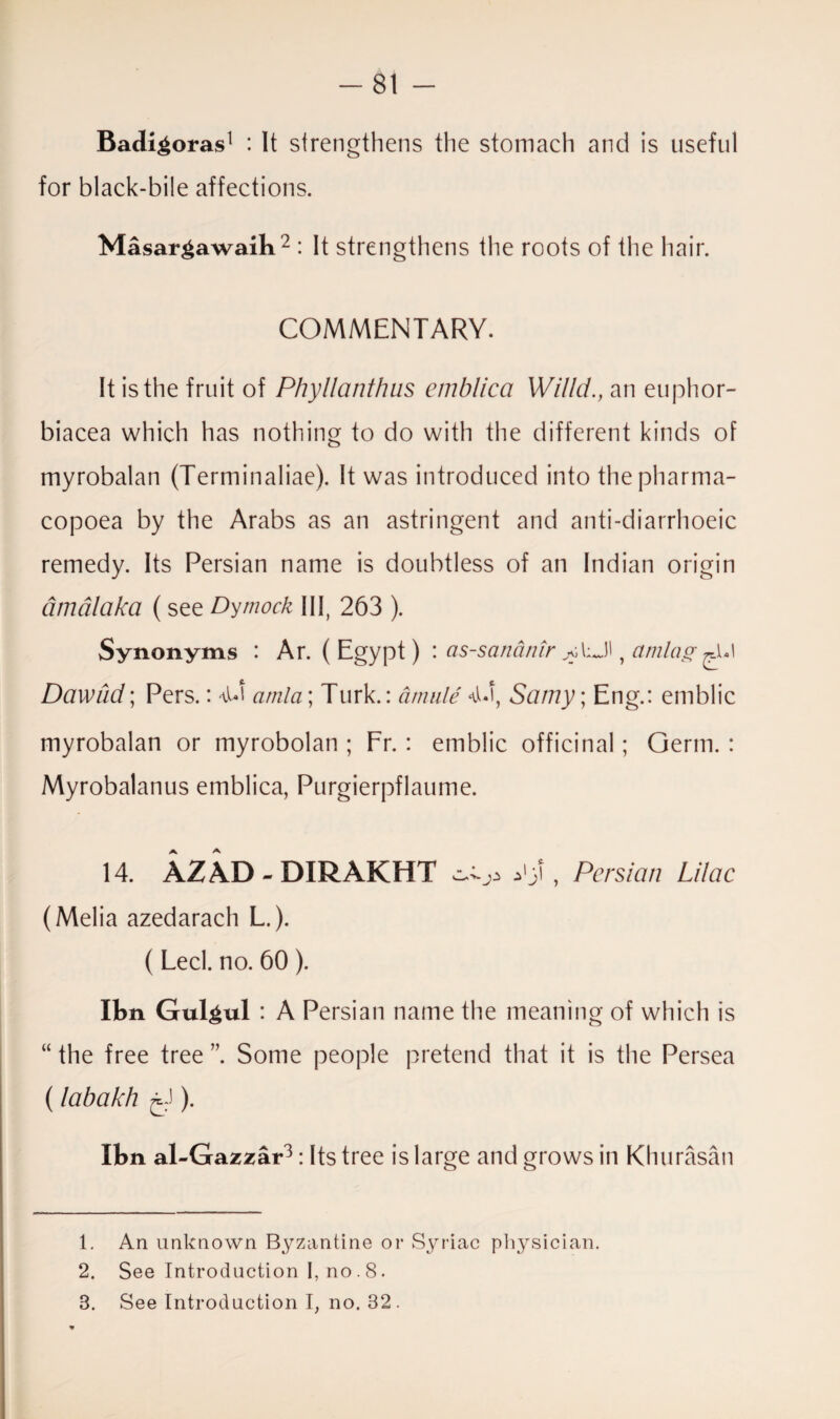 Badi^oras1 : It strengthens the stomach and is useful for black-bile affections. Masar^awaib2 : It strengthens the roots of the hair. COMMENTARY. It is the fruit of Phyllanthus emblica Wi/ld., an euphor- biacea which has nothing to do with the different kinds of myrobalan (Terminaliae). It was introduced into thepharma- copoea by the Arabs as an astringent and anti-diarrhoeic remedy. Its Persian name is doubtless of an Indian origin amalaka ( see Dymock III, 263 ). Synonyms : Ar. ( Egypt) : as-sananir , amlag^A Dawud; Pers.: amla; Turk.: amule Samy; Eng.: emblic myrobalan or myrobolan ; Fr. : emblic officinal; Germ. : Myrobalanus emblica, Purgierpflaume. 14. AZAD - DIRAKHT , Persian Lilac (Melia azedarach L.). ( Led. no. 60 ). Ibn Gul^ul : A Persian name the meaning of which is “ the free tree ” Some people pretend that it is the Persea (labakh ). Ibn al-Gazzar3: Its tree is large and grows in Khurasan 1. An unknown Byzantine or Syriac physician. 2. See Introduction I, no. 8. 8. See Introduction I, no. 82 .
