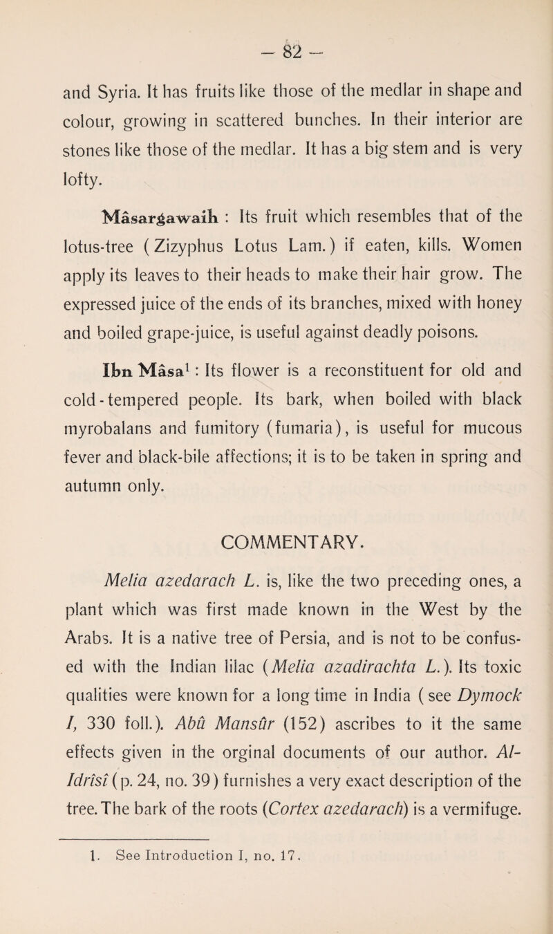 and Syria. It has fruits like those of the medlar in shape and colour, growing in scattered bunches. In their interior are stones like those of the medlar. It has a big stem and is very lofty. Masargawaili : Its fruit which resembles that of the lotus-tree (Zizyphus Lotus Lam.) if eaten, kills. Women apply its leaves to their heads to make their hair grow. The expressed juice of the ends of its branches, mixed with honey and boiled grape-juice, is useful against deadly poisons. Ibn Mas a1 : Its flower is a reconstituent for old and cold-tempered people. Its bark, when boiled with black myrobalans and fumitory (fumaria), is useful for mucous fever and black-bile affections; it is to be taken in spring and autumn only. COMMENTARY. Melia azedarach L. is, like the two preceding ones, a plant which was first made known in the West by the Arabs. It is a native tree of Persia, and is not to be confus¬ ed with the Indian lilac (Melia azadirachta L. \ Its toxic qualities were known for a long time in India (see Dymock I, 330 folk). Abu Mansur (152) ascribes to it the same effects given in the orginal documents of our author. Al- Idrtst (p. 24, no. 39) furnishes a very exact description of the tree. The bark of the roots (Cortex azedarach) is a vermifuge.