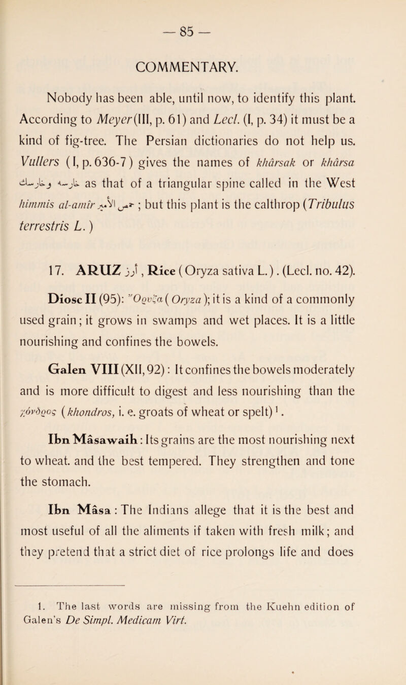 COMMENTARY. Nobody lias been able, until now, to identify this plant. According to Meyer (\\\, p. 61) and Lecl. (I, p. 34) it must be a kind of fig-tree. The Persian dictionaries do not help us. Vullers (I, p.636-7) gives the names of kharsak or kharsa as that of a triangular spine called in the West himmis al-amir >.VI ; but this plant is the calthrop (Tribulus terrestris L.) 17. ARUZ 3), Rice (Oryza sativa L.). (Lecl. no. 42). Diosc II (95): 'Oov(ia( Oryza)\ it is a kind of a commonly used grain; it grows in swamps and wet places. It is a little nourishing and confines the bowels. Galen VIII (XII, 92): It confines the bowels moderately and is more difficult to digest and less nourishing than the ■/ovdQog (khondros, i. e. groats of wheat or spelt)1. IbnMasawaih: Its grains are the most nourishing next to wheat, and the best tempered. They strengthen and tone the stomach. Ibn M asa : The Indians allege that it is the best and most useful of all the aliments if taken with fresh milk; and they pretend that a strict diet of rice prolongs life and does 1. The last words are missing from the Kuehn edition of Galen’s De Simpl. Medicam Virt.