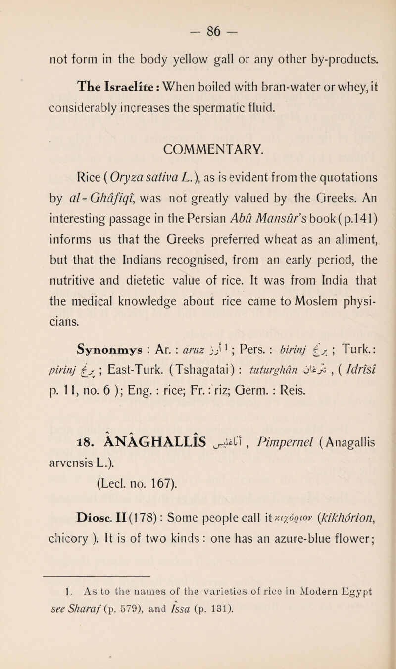 not form in the body yellow gall or any other by-products. The Israelite: When boiled with bran-water or whey, it considerably increases the spermatic fluid. COMMENTARY. Rice (Oryza saliva L.), as is evident from the quotations by al-Ghafiqi, was not greatly valued by the Greeks. An interesting passage in the Persian Aba Mansur’s book (p.l41) informs us that the Greeks preferred wheat as an aliment, but that the Indians recognised, from an early period, the nutritive and dietetic value of rice. It was from India that the medical knowledge about rice came to Moslem physi¬ cians. Synonmys : Ar. : amz jj'1 ; Pers. : birinj ; Turk.: pirinj £s ; East-Turk. (Tshagatai) : tuturghdn o'zy; , ( Idrisi p. 11, no. 6 ); Eng. : rice; Fr.: riz; Germ. : Reis. 18. ANAGHALLiS Id , Pimpernel (Anagallis arvensis L.). (Led. no. 167). Diosc. 11(178): Some people call it KLyOQlOV (ikikhorion, chicory ). It is of two kinds: one has an azure-blue flower; 1. As to the names of the varieties of rice in Modern Egypt A see Sharaf (p. 579), and Issa (p. 131).