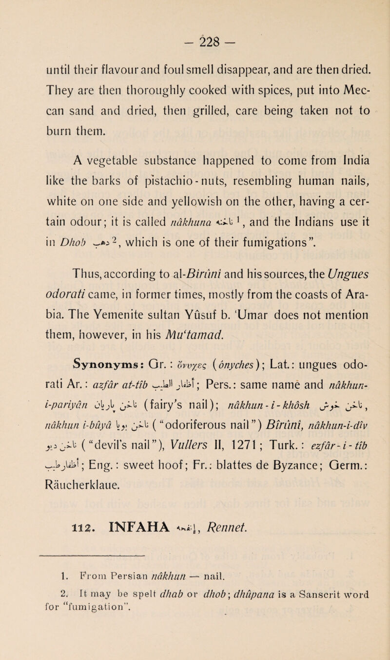 until their flavour and foul smell disappear, and are then dried. They are then thoroughly cooked with spices, put into Mec¬ can sand and dried, then grilled, care being taken not to burn them. A vegetable substance happened to come from India like the barks of pistachio - nuts, resembling human nails, white on one side and yellowish on the other, having a cer¬ tain odour; it is called nakhuna 1, and the Indians use it in Dhob which is one of their fumigations”. Thus, according to al-Birurii and his sources, the Ungues odorati came, in former times, mostly from the coasts of Ara¬ bia. The Yemenite sultan Yusuf b. ‘Umar does not mention them, however, in his MUtamad. Synonyms: Or. : bwxeg (onyches); Lat.: ungues odo¬ rati Ar.: azfar at-tib l; Pers.: same name and nakhun- i-pariyan jLjL ^ (fairy's nail); nakhun - i - khosh , ndkhan i-buyd (“odoriferous nail”) Btruni, nakhiin-i-div (“devils nail”), Vullers II, 1271; Turk.: ezfar-i-tib Eng.: sweet hoof; Fr.: blattes de Byzance; Germ.: Raucherklaue. 112. INFAHA Rennet. 1. From Persian nakhun * nail. 2. It may be spelt dhab or dhob', dhupana is a Sanscrit word for “fumigation'’.