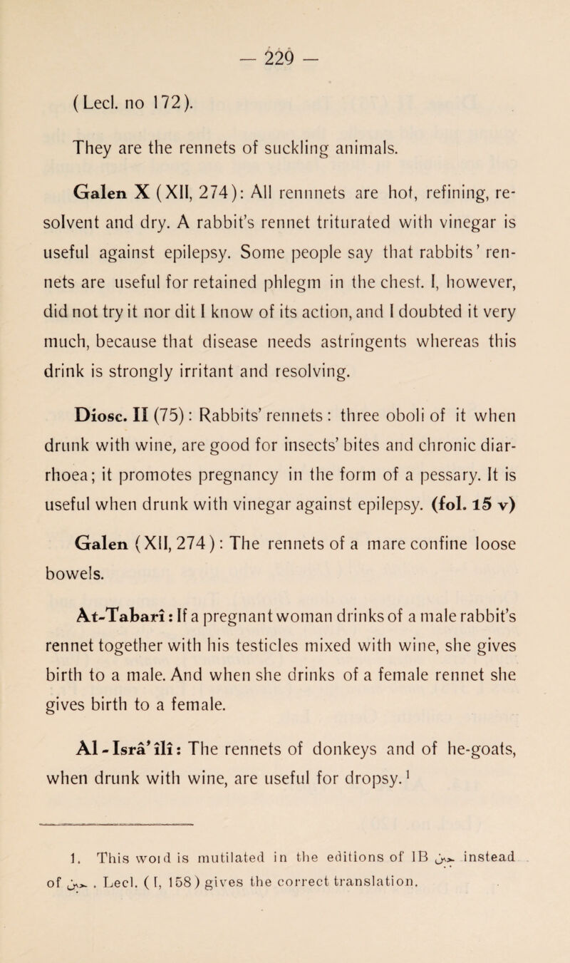 (Led. no 172). They are the rennets of suckling animals. Galen X( XII, 274): All reminds are hot, refining, re¬ solvent and dry. A rabbit’s rennet triturated with vinegar is useful against epilepsy. Some people say that rabbits ’ ren¬ nets are useful for retained phlegm in the chest. I, however, did not try it nor dit I know of its action, and 1 doubted it very much, because that disease needs astringents whereas this drink is strongly irritant and resolving. Diosc. II (75): Rabbits’rennets : three oboli of it when drunk with wine, are good for insects’ bites and chronic diar¬ rhoea; it promotes pregnancy in the form of a pessary. It is useful when drunk with vinegar against epilepsy, (fol. 15 v) Galen (XII, 274): The rennets of a mare confine loose bowels. At-Tabari: If a pregnant woman drinks of a male rabbit’s rennet together with his testicles mixed with wine, she gives birth to a male. And when she drinks of a female rennet she gives birth to a female. A1 - Isra* * ill: The rennets of donkeys and of he-goats, when drunk with wine, are useful for dropsy.1 1. This woid is mutilated in the editions of IB • • of • Lecl. (I, 158) gives the correct translation. instead