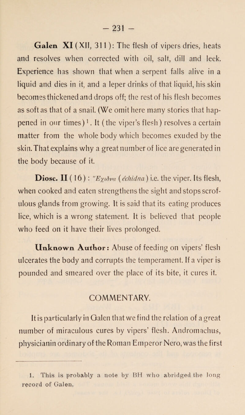 Galen XI (XII, 311): The flesh of vipers dries, heats and resolves when corrected with oil, salt, dill and leek. Experience has shown that when a serpent falls alive in a liquid and dies in it, and a leper drinks of that liquid, his skin becomes thickened and drops off; the rest of his flesh becomes as soft as that of a snail. (We omit here many stories that hap¬ pened in our times)1 *. It (the viper’s flesh) resolves a certain matter from the whole body which becomes exuded by the skin. That explains why a great number of lice are generated in the body because of it. Diosc. II (16): 3'Exidm (echidna) i.e. the viper. Its flesh, when cooked and eaten strengthens the sight and stops scrof¬ ulous glands from growing. It is said that its eating produces lice, which is a wrong statement. It is believed that people who feed on it have their lives prolonged. Unknown Author: Abuse of feeding on vipers’ flesh ulcerates the body and corrupts the temperament. If a viper is pounded and smeared over the place of its bite, it cures it. COMMENTARY. It is particularly in Galen that we find the relation of a great number of miraculous cures by vipers’ flesh. Andromachus, physicianin ordinary of the Roman Em peror Nero, was the first 1. This is probably a note by BH who abridged the long record of Galen.