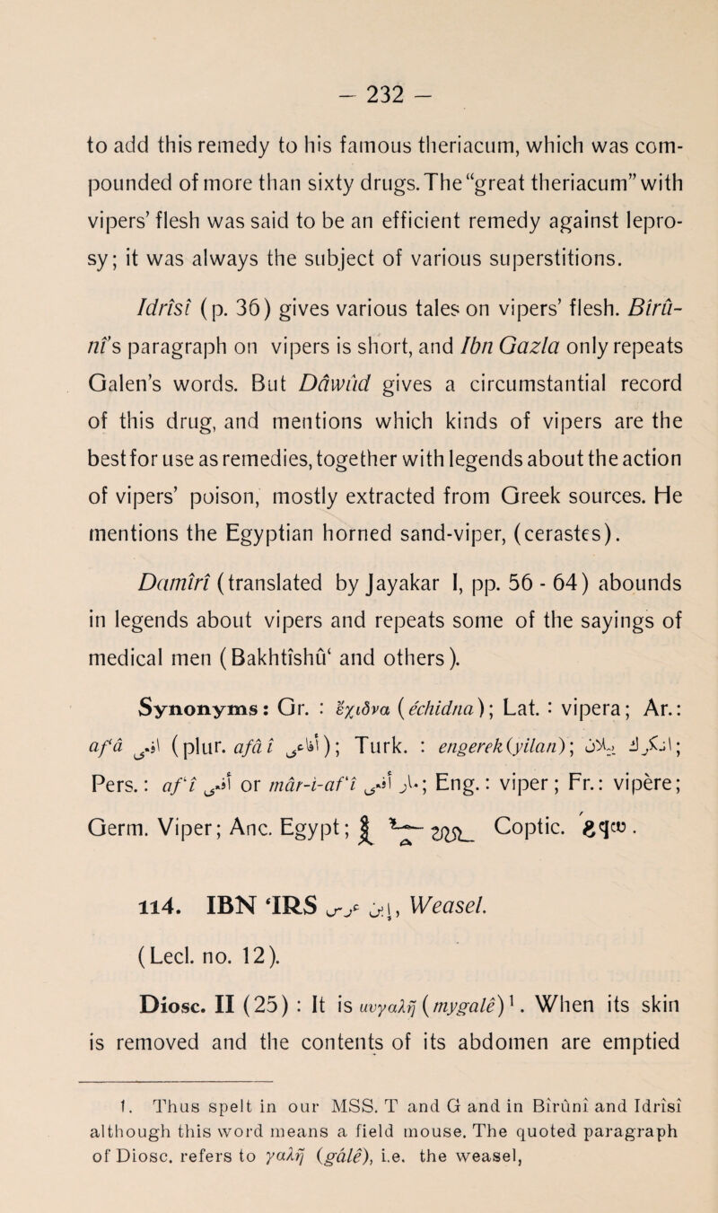 to add this remedy to his famous theriacum, which was com¬ pounded of more than sixty drugs. The “great theriacum” with vipers’ flesh was said to be an efficient remedy against lepro¬ sy; it was always the subject of various superstitions. Idrisi (p. 36) gives various tales on vipers’ flesh. Birii- ni’s paragraph on vipers is short, and Ibn Gazla only repeats Galen’s words. But Dawud gives a circumstantial record of this drug, and mentions which kinds of vipers are the bestfor use as remedies, together with legends about the action of vipers’ poison, mostly extracted from Greek sources. He mentions the Egyptian horned sand-viper, (cerastes). Damtri (translated by Jayakar 1, pp. 56 - 64) abounds in legends about vipers and repeats some of the sayings of medical men (Bakhtishu‘ and others). Synonyms: Gr. : e/jdva (echidna)] Lat. • vipera; Ar.: a fa (plur. afa t ^*); Turk. : engerek(yilan); 0% i)jKal; Pers.: aft or m&r-i-af't >; Eng.: viper; Fr.: vipere; / Germ. Viper; Anc. Egypt; £ Coptic, gqeo . u4. IBN ‘IRS ^i, Weasel. (Led. no. 12). Diosc. II (25) : It is uvyatrj (mygale)1. When its skin is removed and the contents of its abdomen are emptied t. Thus spelt in our MSS. T and G and in Biruni and Idrisi although this word means a field mouse. The quoted paragraph of Diosc. refers to yaXfj (gale), i.e, the weasel,