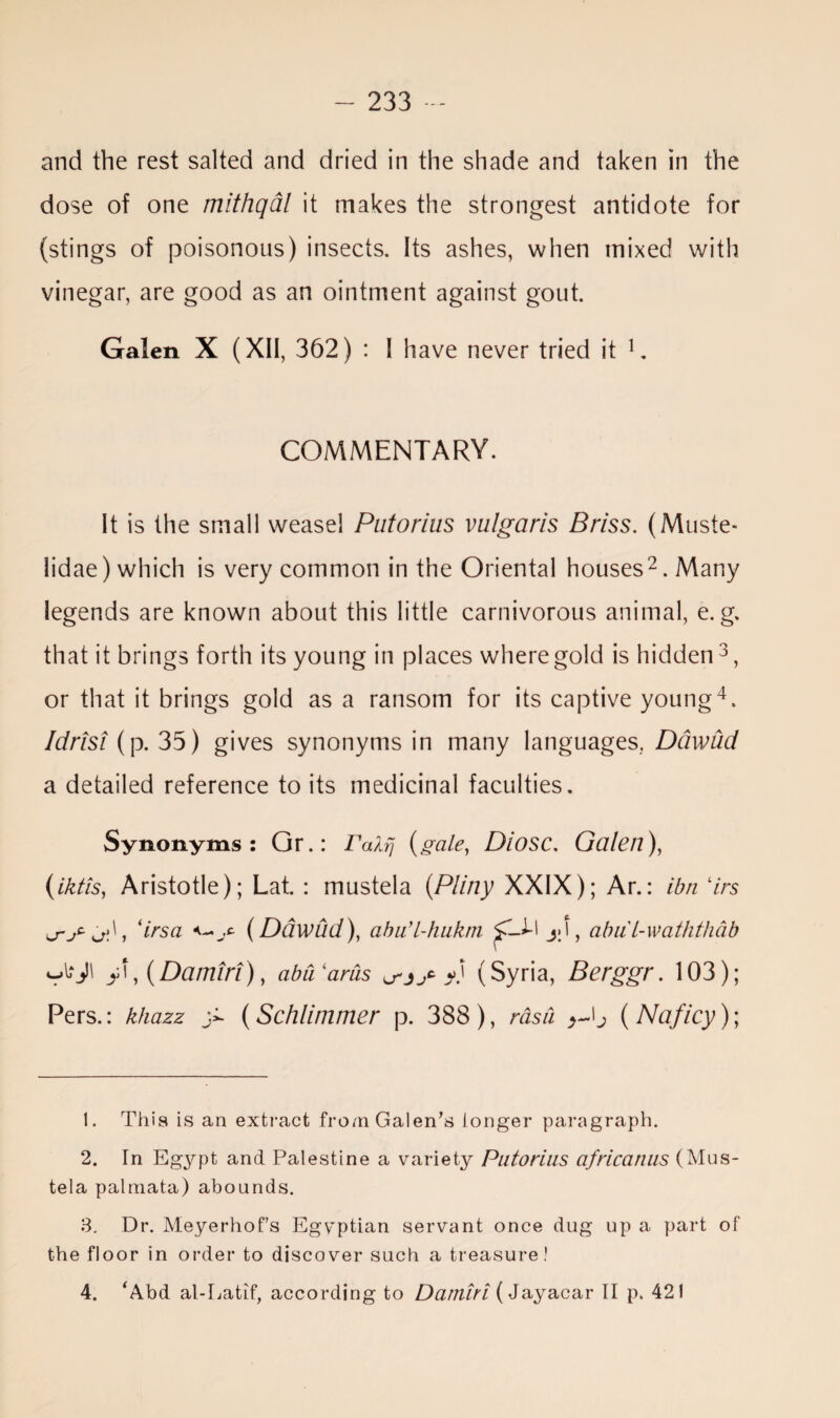 and the rest salted and dried in the shade and taken in the dose of one mithqal it makes the strongest antidote for (stings of poisonous) insects. Its ashes, when mixed with vinegar, are good as an ointment against gout. Galen X (XII, 362) : I have never tried it 1. COMMENTARY. It is the small weasel Putorius vulgaris Briss. (Muste- lidae) which is very common in the Oriental houses2. Many legends are known about this little carnivorous animal, e. g. that it brings forth its young in places where gold is hidden3, or that it brings gold as a ransom for its captive young4. Idrisi (p. 35) gives synonyms in many languages. Ddwud a detailed reference to its medicinal faculties. Synonyms: Or.: ralfj (gcile, Diosc. Galen), (iktis, Aristotle); Lat. : mustela (Pliny XXIX); Ar.: ibn 7rs ‘irsa (Ddwud), abu’l-hukm jjU-l jJ, abul-waththab P, (Damir!), abCParus u-jjt /) (Syria, Berggr. 103); Pers.: khazz > (Schlimmer p. 388), rasa >-0 (Naficy); 1. This is an extract from Galen’s longer paragraph. 2. In Egypt and Palestine a variety Putorius afrlcanus (Mus¬ tela palniata) abounds. 3. Dr. Meyerhofs Egyptian servant once dug up a part of the floor in order to discover such a treasure! 4. ‘Abd al-Latif, according to Darniri (Jayacar II p. 421