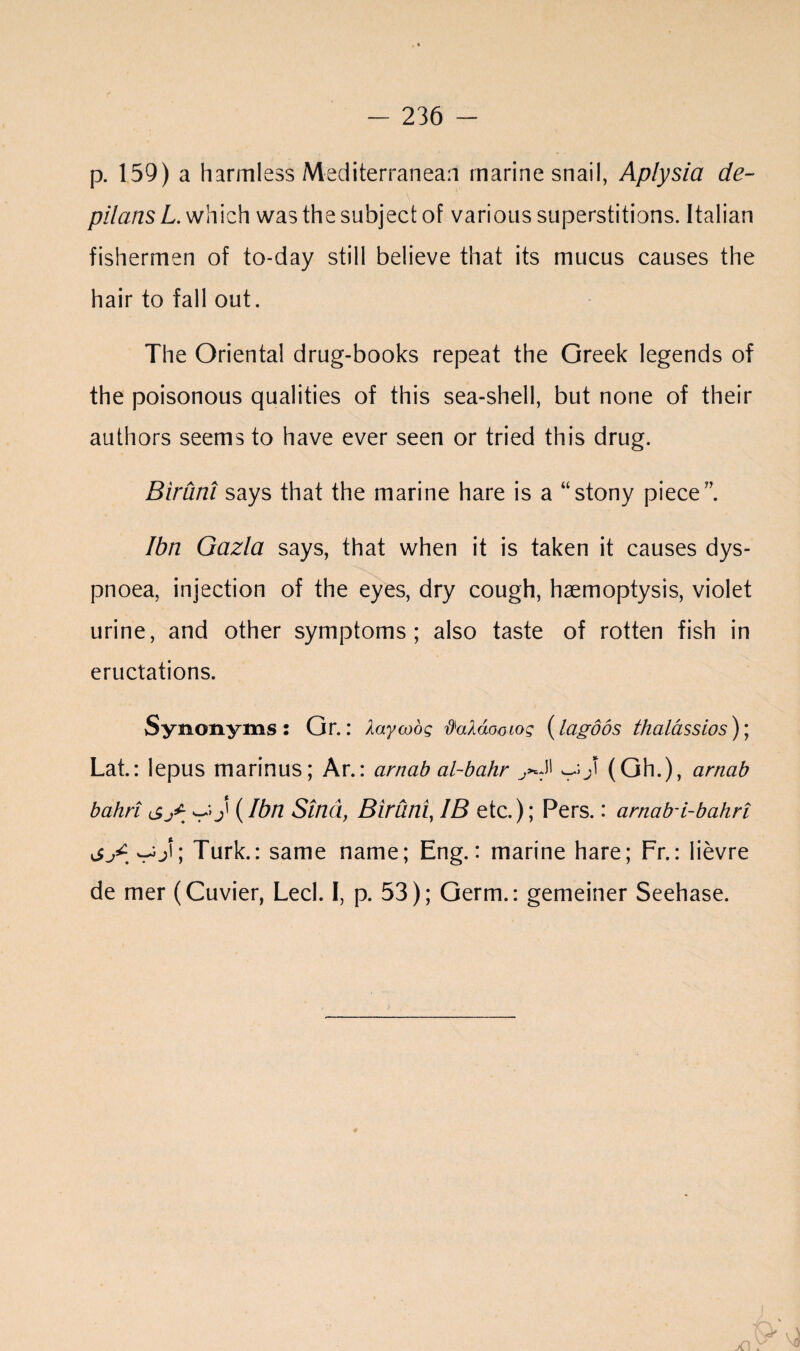 p. 159) a harmless Mediterranean marine snail, Aplysia de- pilans L. which was the subject of various superstitions. Italian fishermen of to-day still believe that its mucus causes the hair to fall out. The Oriental drug-books repeat the Greek legends of the poisonous qualities of this sea-shell, but none of their authors seems to have ever seen or tried this drug. Biruni says that the marine hare is a “stony piece”. Ibn Gazla says, that when it is taken it causes dys¬ pnoea, injection of the eyes, dry cough, haemoptysis, violet urine, and other symptoms; also taste of rotten fish in eructations. Synonyms: Gr.: Xaywog §aX6miog (lagoos thalassios)\ Lat.: lepus marinus; Ar.: cirnab al-bahr ^ J (Gh.), artiab bahri <£j£ (Ibn Sind, Biruni, IB etc.); Pers.: arnab-i-bahri Turk.: same name; Eng.: marine hare; Fr.: lievre de mer (Cuvier, Led. I, p. 53); Germ.: gemeiner Seehase.