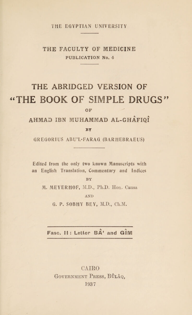 THE FACULTY OF MEDICINE PUBLICATION No. 4 THE ABRIDGED VERSION OF THE BOOK OF SIMPLE DRUGS OF AHMAD IBN MUHAMMAD AL-GHAFIQI BY GREGORIUS ABU’L=FARAG (BARHEBRAEUS) Edited from the only two known Manuscripts with an English Translation, Commentary and Indices BY M. MEYERHOF, M.D., PhD. Hon. Causa AND G. P. SOBHY BEY, M.D., Ch.M. Fasc. IE: Letter BA’ and GIIV3 CAIRO Government Press, Bulaq, 1937