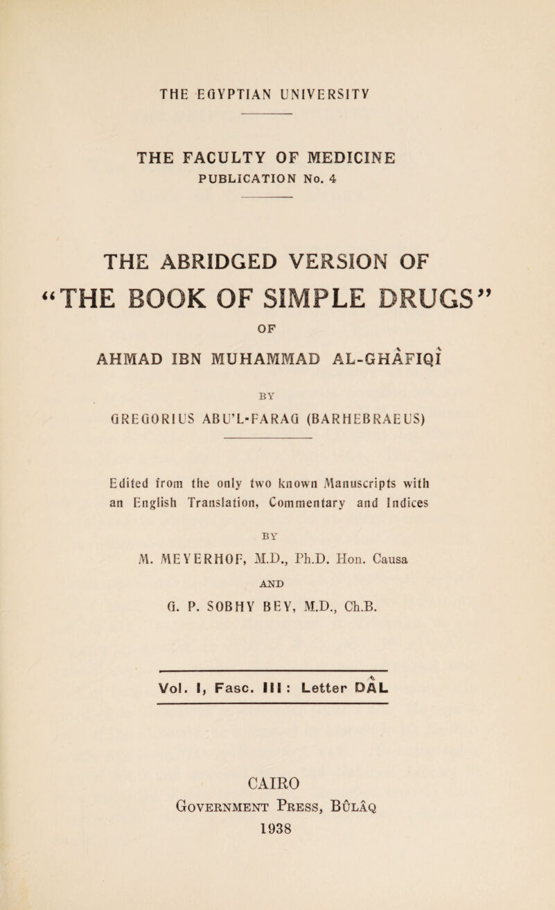 THE FACULTY OF MEDICINE PUBLICATION No. 4 THE ABRIDGED VERSION OF THE BOOK OF SIMPLE DRUGS OF AHMAD IBN MUHAMMAD AL-GHAFIQI BY GREGORIUS ABU’L-FARAG (BARHEBRAE US) Edited from the only two known Manuscripts with an English Translation, Commentary and Indices BY M. MEYERHOF, M.D., Ph.D. Hon. Causa AND G. P. SOBHY BEY, M.D., Ch.B. Vol. I, Fasc. Ill : Letter DAL CAIRO Government Press, Bulaq 1938