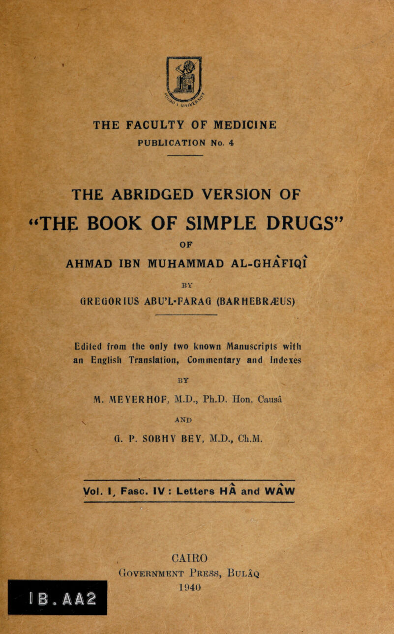 THE FACULTY OF MEDICINE PUBLICATION No. 4 THE ABRIDGED VERSION OF “THE BOOK OF SIMPLE DRUGS” OF AHMAD IBN MUHAMMAD AL-GHAFIQI BY GREGORIUS ABU’L-FARAG (BARHEBR/EUS) Edited from the only two known Manuscripts with * an English Translation, Commentary and Indexes BY V M. MEYERHOF, M.D., Ph.D. Hon. Causa AND G. P. SOBHY BEY, M.D., Cli.M. VoL I. Fasc. IV : Letters HA and WAW CAIRO Government Press, Bulaq 1940