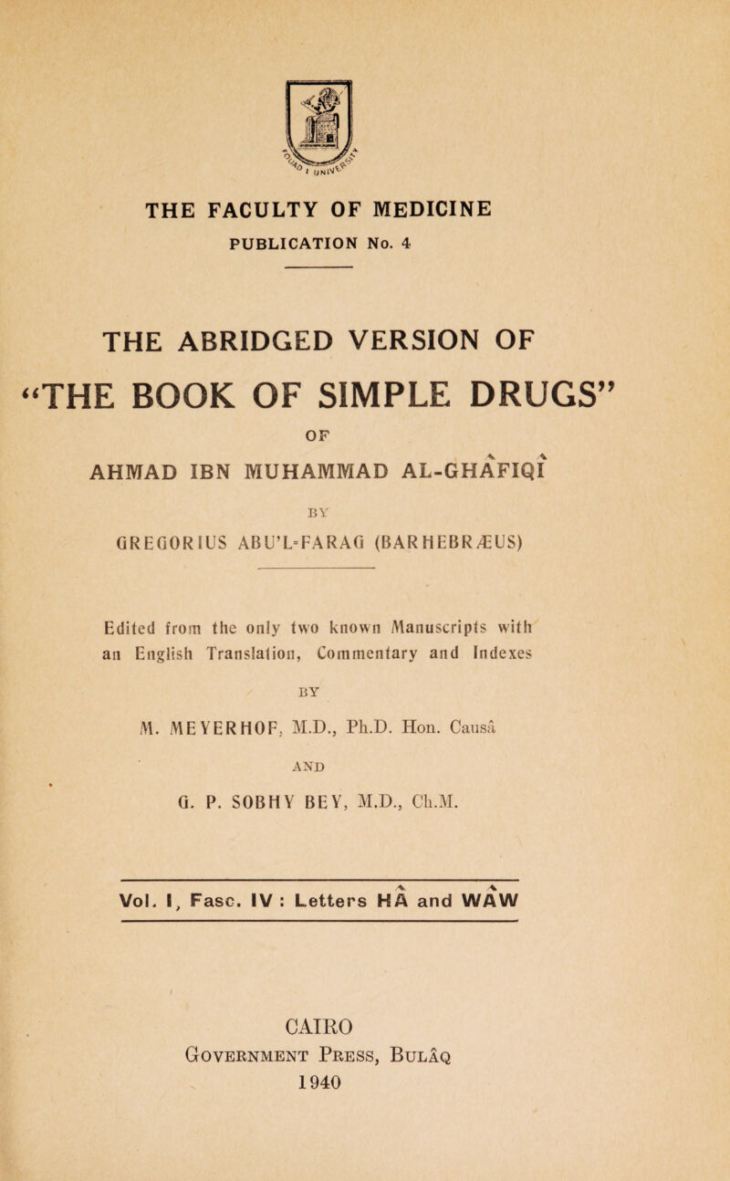 THE FACULTY OF MEDICINE PUBLICATION No. 4 THE ABRIDGED VERSION OF THE BOOK OF SIMPLE DRUGS OF AHMAD IBN MUHAMMAD AL-GHAFIQI BY GREGORIUS ABU’L=FARAG (BAR HEBR A;US) Edited from the only two known Manuscripts with an English Translation, Commentary and Indexes BY M. MEYERHOF, M.D., Ph.D. Hon. Causa AND G. P. SOBHY BEY, M.D., Cli.M. VoL I, Fasc. IV : Letters HA and WAW l CAIRO Government Press, Bulaq 1940