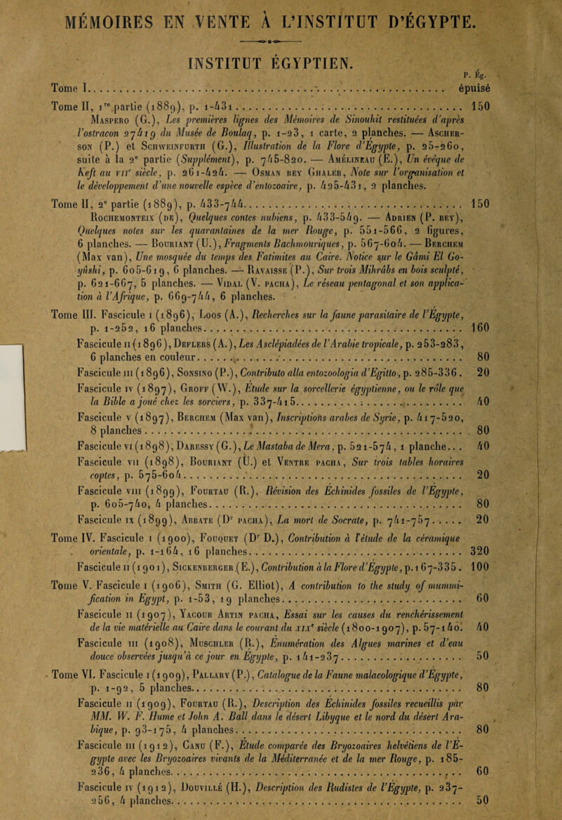 MÉMOIRES EN VENTE À L’INSTITUT D’ÉGYPTE. -- INSTITUT ÉGYPTIEN. P. Ég. Tome I.'. . . .. épuisé Tome II, ire partie (1889), p. 1 -431. 150 Maspero (G.), Les premières lignes des Mémoires de Sinouhit restituées d’après l’ostracon ayûig du Musée de Boulaq, p. 1-23, 1 carte, 2 planches. — Ascher- son (P.) et Schweinfurth (G.), Illustration de la Flore d’Egypte, p. 25-26o, suite à la 2e partie (Supplément), p. 7/16-820. — Amélineau (E.), Un évêque de Keft au vif siècle, p. 2G1 -424. — Osman bey Ghaleb, Note sur l’organisation et le développement d’une nouvelle espèce d’entozoaire, p. 425-431, 2 planches. Tome II, 2e partie (1889), p. 433-744.. 150 Rociiemonteix (de), Quelques contes nubiens, p. 433-549. — Adrien (P. bey), Quelques notes sur les quarantaines de la mer Rouge, p. 551-566, 2 figures, 6 planches. — Souriant (U.), Fragments Bachmouriques, p. 567-604. — Berchf.m (Max van), Une mosquée du temps des Fatimites au Caire. Notice sur Je Garni El Go- yûshi, p. 6o5-619,6 planches. — Ravaisse (P.), Sur trois Mihrâbs en bois sculpté, p. 621-667, 5 planches. — Vidal (V. pacha), Le réseau pentagonal et son applica¬ tion à VAfrique, p. 669-744, 6 planches. Tome III. Fascicule 1 (1896), Loos (A.), Recherches sur la faune parasitaire de l’Egypte, p. i-252, 16 planches... 160 Fascicule 11 (1896), Deflers (A..), Les Asclépiadées de l'Arabie tropicale, p. 2 53-283, 6 planches en couleur.. 80 Fascicule ni (1896), Sonsino (P.), Contributo alla entozoologia d’Egillo, p. 285-336 . 20 r Fascicule iv (1897), Groff (W.), Etude sur la sorcellerie égyptienne, ou le rôle que la Bible a joué chez les sorciers, p. 337-415.;. 40 Fascicule v (1897), Berchem (Max van), Inscriptions arabes de Syrie, p. 417-620, 8 planches... 80 Fascicule vi (1898 ),Daressy( G.), Le Mastaba de Mcra, p. 521-674, 1 planche.. . 40 Fascicule vu (1898), Bouriant (Ü.) et Ventre pacha, Sur trois tables horaires coptes, p. 575-6o4.'. 20 Fascicule vm (1899), Fourtau (R.), Révision des Echinides fossiles de l’Egypte, p. 6o5~74o, 4 planches... 80 Fascicule ix (1899), Abbate (G1' pacha), La mort de Socrate, p. 741-767. 20 Tome IV. Fascicule 1 (1900), Fouquet (Dr D.), Contribution à T élude de la céramique orientale, p. 1-164, 16 planches. 320 Fascicule 11 (1901), Sickenberger (E.), Contribution à la Flore d’Egypte, p. 167~335 . 100 Tome V. Fascicule 1 (1906), Smith (G. Elliot), A contribution lo the study of mummi- fication in Egypt, p. 1 -53, 19 planches. 60 Fascicule 11 (1907), Yacoub Artin pacha, Essai sur les causes du renchérissement de la vie matérielle au Caire dans le courant du xix‘ siècle (1800-1907), p. 57-14o. 40 Fascicule ni (1908), Musciiler (R.), Enumération des Algues mannes et d’eau douce observées jusqu’à ce jour en Egypte, p. 141 -2 3 7. 50 Tome VI. Fascicule 1(1909), Pallary (P.), Catalogue de la Faune malacologique d’Egypte, p. 1-92, 5 planches... 80 Fascicule 11 (1909), Fourtau (R.), Description des Echinides fossiles recueillis par MM. W. F. Hume et John A. Bail dans le désert Libyque et le nord du désert Ara¬ bique, p. 98-176, 4 planches. 80 r ' Fascicule 111 (1912), Canu (F.), Elude comparée des Bryozoaires helvèliens de l’E¬ gypte avec les Bryozoaires vivants de la Méditerranée et de la mer Rouge, p. 185- 2 36, 4 planches.. 60 Fascicule iv (1912), Douvillé (H.), Description des Rudistes de l’Egijpte, p. 237-