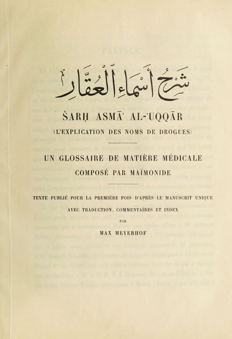 S A R II ASMA’ AL-'UQQÂR (L’EXPLICATION DES NOMS DE DROGUES) UN GLOSSAIRE DE MATIÈRE MÉDICALE COMPOSÉ PAR MAIMONIDE TEXTE PUBLIÉ POUR LA PREMIÈRE FOIS D’APRÈS LE MANUSCRIT UNIQUE AVEC TRADUCTION, COMMENTAIRES ET INDEX PAR MAX MEYERHOF