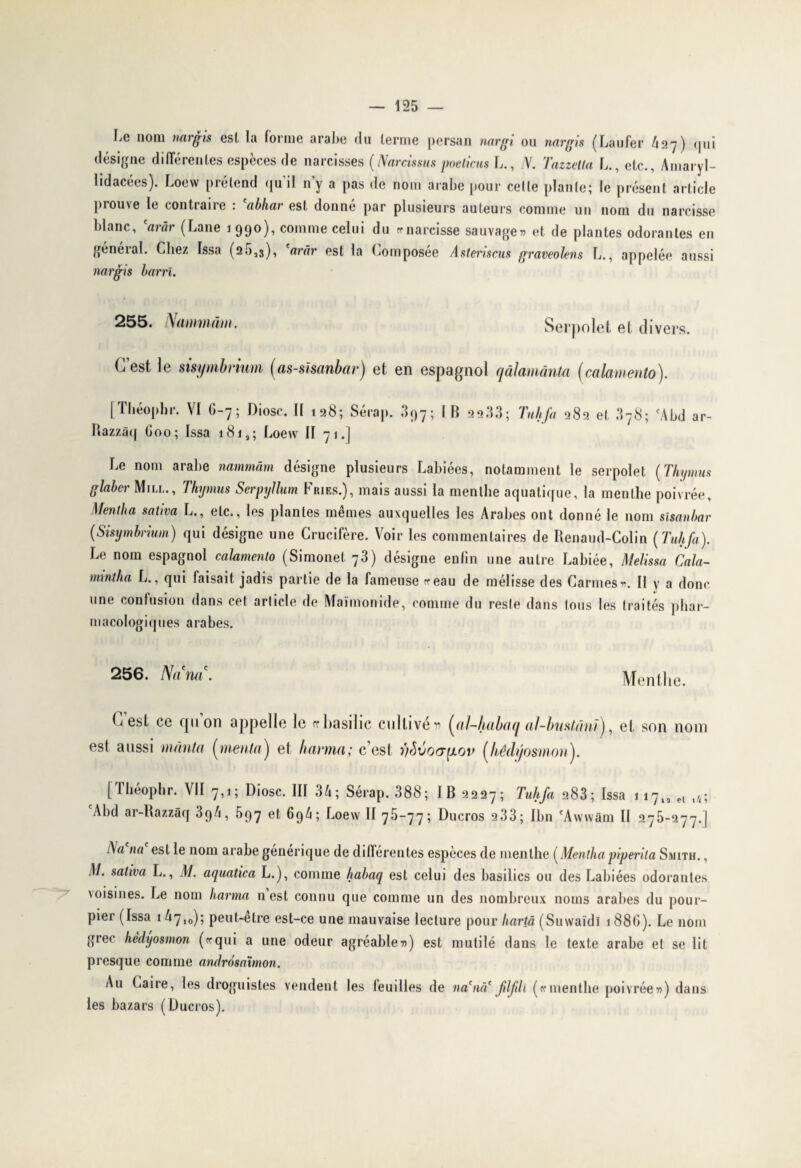 Le nom nargis esl la forme arabe du terme persan nargi ou nargis (Laufer h27) qui désigne différentes espèces de narcisses (Narcissas poeticus L., N. Tazzella L., etc.. Amaryl¬ lidacées). Loew prétend qu’il n'y a pas de nom arabe pour cette plante; le présent article prouve le contraire : *abhar est donné par plusieurs auteurs comme un nom du narcisse blanc, W (Lane 1 990), comme celui du « narcisse sauvage» et de plantes odorantes en général. Chez Issa (25,3), 'arâr est la Composée Asteriscus graveolens L., appelée aussi nargis barri. 255. Nammàm. Serpolet et divers. C’est le sisymbrium (as-sïsanbar) et en espagnol qâlamânta (calamento). [Tbéoplir. VI 6-7; Diosc. II 128; Sérap. 397; IB 22.13; Tuhfa 282 et 378; cAbd Razzâq Goo; Issa 181,; Loew II 71.J ar- Le nom arabe nammàm désigne plusieurs Labiées, notamment le serpolet (Thymus glaber Mill., Thymus Serpyllum Fries.), mais aussi la menthe aquatique, la menthe poivrée, Mentba saliva L., etc., les plantes mêmes auxquelles les Arabes ont donné le nom sisanbar (Sisymbrium) qui désigne une Crucifère. Voir les commentaires de Renaud-Colin (Tuhfa). Le nom espagnol calamento (Simonet 73) désigne eniin une autre Labiée, Melissa Cala- mrntha L., qui taisait jadis partie de la fameuse «eau de mélisse des Carmes». Il y a donc une confusion dans cet article de Maimonide, comme du reste dans tous les traités phar¬ macologiques arabes. 256. Nanti. Menthe. C est ce qu on appelle le rrbasilic cultivé» (al-habaq aJ-bustânï), et son nom est aussi mânta (menta) et karma; c est nSvoa^iov (hédyosmon). [Théophr. VII 7,1; Diosc. III 3A; Sérap. 388; IB 2227; Tuhfa 283; Issa ii7l2elt4; cAbd ar-Razzâq 394, 597 et 69A; Loew II 75-77; Ducros 233; Ibn 'Awwâm II 275-277.] na est le nom arabe générique de différentes espèces de menthe (Mentha piperita Smith. , M. saliva L., M. aquatica L.), comme habaq est celui des basilics ou des Labiées odorantes \oisines. Le nom karma n est connu que comme un des nombreux noms arabes du pour¬ pier (Issa 1 ^7,0); peut-etre est-ce une mauvaise lecture pour hartâ (Suwaïdl 188G). Le nom grec hédyosmon («qui a une odeur agréable») est mutilé dans le texte arabe et se lit presque comme andrôsaxmon. Au Caire, les droguistes vendent les teuilles de na'iui' flfilï («menthe poivrée») dans les bazars (Ducros).