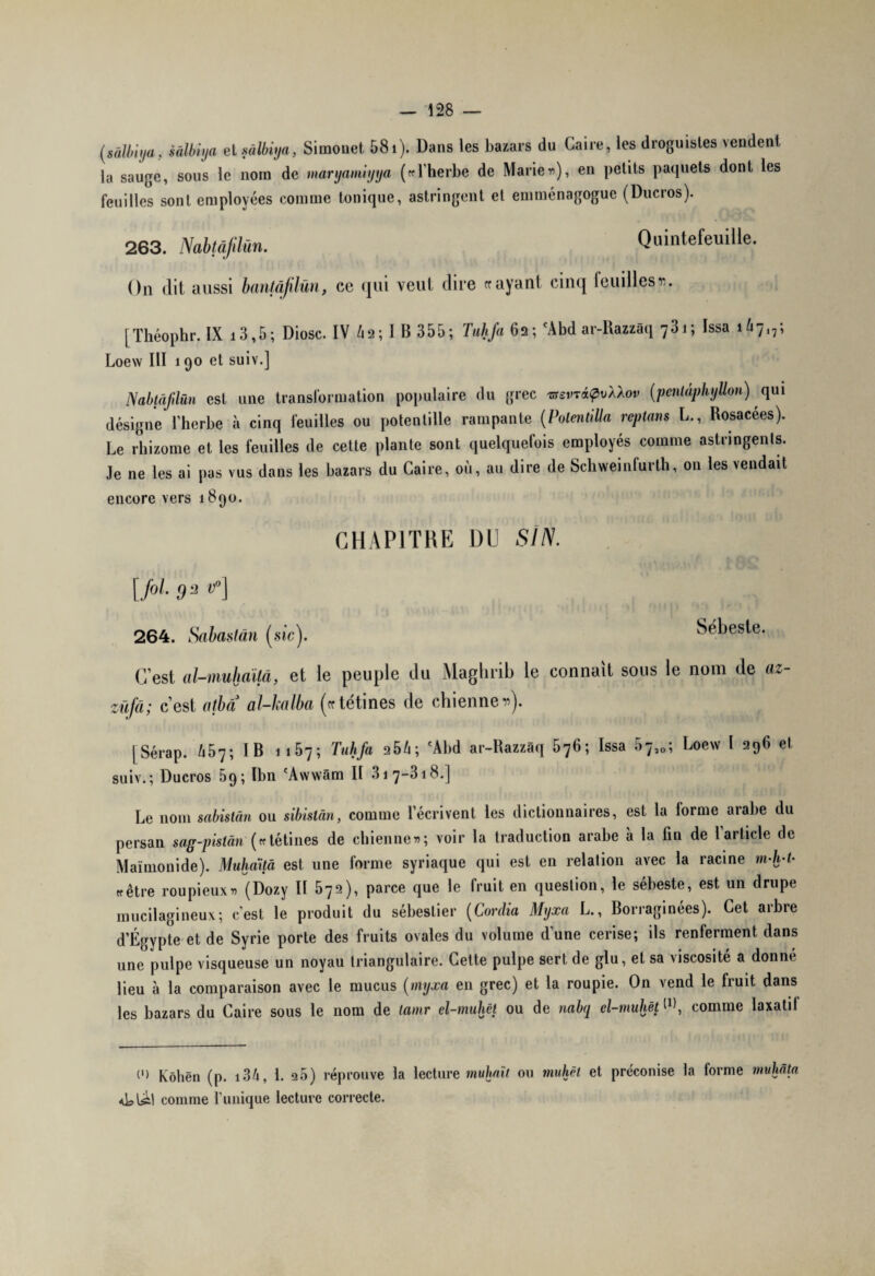 (sàlbiya, sâlbiya et sâlbiya, Simonet 581). Dans les bazars du Caire, les droguistes vendent la sauge, sous le nom de maryamiyya («l'herbe de Marier»), en petits paquets dont les feuilles sont employées comme tonique, astringent et emménagogue (Ducros). 263. Nabtàfdün. Quintefeuille. On dit aussi bantâjilûn, ce qui veut dire frayant cinq leuillest. [Théophr. IX i3,5; Diosc. IV Ù2; I B 355; Tuhfa 62; cAbd ar-Razzaq 731; Issa 1^7,,; Loew III 190 et suiv.] Nabtâflün est une transformation populaire du grec tssvti?vX\ov (penlâphyUon) qui désigne l’herbe à cinq feuilles ou potentille rampante (Polentilla rcptans L., Rosacées). Le rhizome et les feuilles de cette plante sont quelquefois employés comme astringents. Je ne les ai pas vus dans les bazars du Caire, où, au dire de Schweinfurth, on les vendait encore vers 1890. CHAPITRE DU Si N. [fol. 32 VP] 264. Sabaslân [sic). Sébeste. C’est al-muhaïlâ, et le peuple du Maghrib le connaît sous le nom de az- züfâ; c’est otba al-kalba (cc tétines de chienne r). jSérap. 457; IB 1157; Tuhfa 254; 'Abd ar-Razzàq 576; Issa rô^0; Loew l 296 et suiv.; Ducros 09; Ibn cAwwâm II 317-318.] Le nom sabisiân ou sibistàn, comme l’écrivent les dictionnaires, est la forme arabe du persan sag-pistàn («tétines de chienne»; voir la traduction arabe à la fin de 1 article de Maimonide). Muhaitâ est une forme syriaque qui est en relation avec la racine ni-h-t• «être roupieux» (Dozy II 572), parce que le fruit en question, le sébeste, est un drupe mucilagineux; c'est le produit du sébeslier (Cardia Myxa L., Borraginées). Cet arbre d’Égypte et de Syrie porte des fruits ovales du volume d’une cerise; ils renferment dans une pulpe visqueuse un noyau triangulaire. Cette pulpe sert de glu, et sa viscosité a donné lieu à la comparaison avec le mucus [myxa en grec) et la roupie. On vend le fruit dans les bazars du Caire sous le nom de tamr el-muhêt ou de nabq el-muhët W, comme laxalil C) Kôhën (p. 134, L q5) réprouve la lecture muhaït ou muhèt et préconise la forme muhâta <dsl^1 comme l’unique lecture correcte.