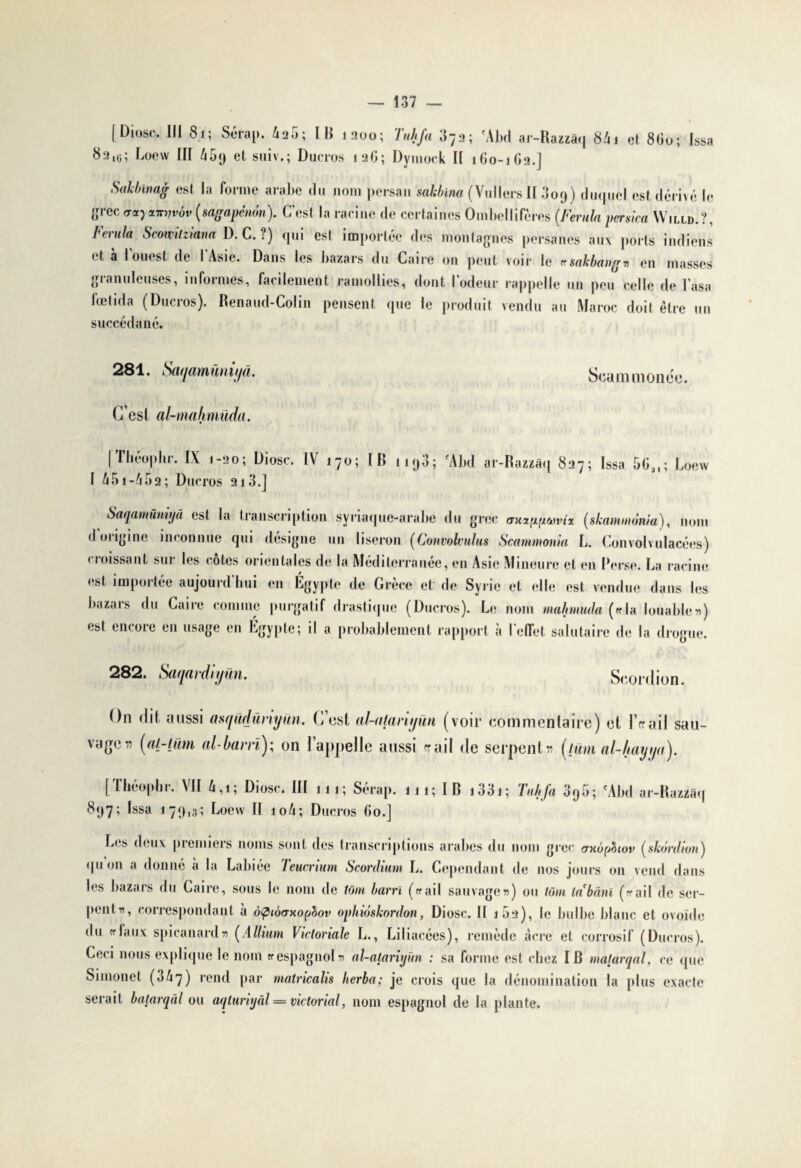 [Diose. III 8.1; Sérap. 425; IB 1200; Tuhfa 373; ‘Abd ar-Razzâq 841 et 8G0; Issa 831(i; Loew III cl suiv.; Ducros 12G; Dymock II 160-1G2.] Sakbinag est la forme arabe du nom persan sahbina (Vullers II 009) duquel est dérivé le tfrec actycnrïjvôv (sagapcnbn). C est la racine de certaines Ombellifères (Fernia genica Willd.?, banda Scowitziam D. C. ?) qui est importée des montagnes persanes aux ports indiens i t a loues! de I Asie. Dans les bazars du Caire on peut voir le «■ sakbaagn en masses gianuleuscs, informes, facilement ramollies, dont 1 odeur rappelle un peu celle de l asa fœtida (Ducros). Renaud-Colin pensent que le produit vendu au Maroc doit être un succédané. 281. Saqamünii/â. C’est al-mahmüda. Scammonee. [Théophr. IX 1-20; Diosc. IV 170; IB 1193; fAbd ar-Razzâq 827; Issa 5Gal; Loew I 451-452; Ducros 213.] Saqamümyâ est la transcription syriaque-arabe du grec oxinumnz (skammània), nom d origine inconnue qui désigne un liseron (Convolvulus Scammonia L. Convolvulacées) croissant sur les côtes orientales de la Méditerranée, en Asie Mineure et en Perse. La racine est importée aujourd'hui en Égypte de Grèce et de Syrie et elle est vendue dans les bazars du Caire comme purgatif drastique (Ducros). Le nom mahmuda («la louable») est encore en usage en Egypte; il a probablement rapport à l'effet salutaire de la drogue. 282. Saqardiyün. Scordion. On dit aussi asqudûrryun. C est al-alariyün (voir commentaire) et Fer ail sau¬ vage» (al-ljïm al barri); on l’appelle aussi crail de serpent» [lüm al-liayya). [Théophr. VII 4,i; Diosc. III 111; Sérap. 111; IB i33i; Tuhfa 3q5; ‘Abd ar-Razzâq 897; Issa 179,3; Loew II 1 o4; Ducros Go.] Les deux premiers noms sont des transcriptions arabes du nom grec <thÔ(jùiov (skôrdion) quoi» a donné a la Labiée Teucrium Scordium L. Cependant de nos jours 011 vend dans les bazars du Caire, sous le nom de tom barri («■ ail sauvage») ou loin la'bâni (f?ail de ser¬ pent», correspondant à àpiôaHopbov ophiôskordon, Diosc. II 102), le bulbe blanc et ovoïde du tflaux spicanard» (A Ilium Vicloriale L., Liliacécs), remède acre et corrosif (Ducros). Ceci nous explique le nom «espagnol» al-atariyûn : sa forme est chez IB matarqal, ce que Simonet (obq) rend par matricalis herba; je crois que la dénomination la plus exacte serait batarqàl ou aqluriyâl = victorial, nom espagnol de la plante.