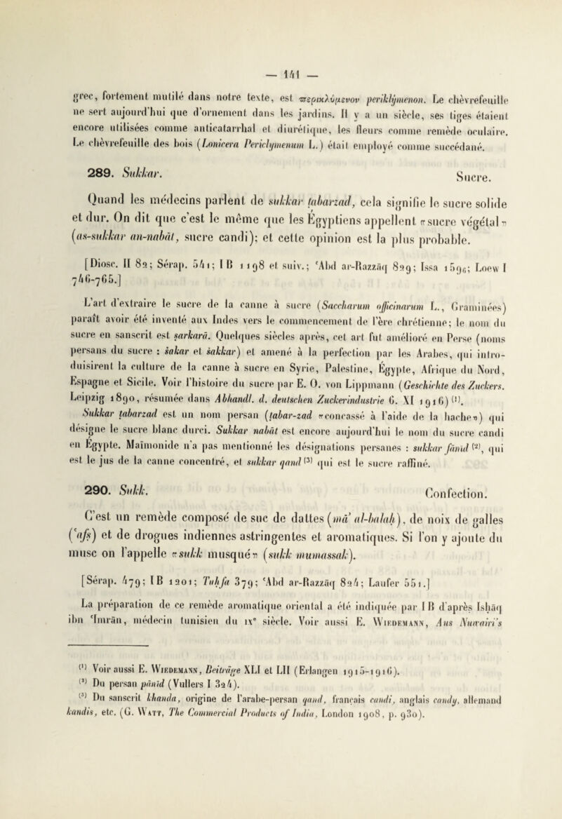 gioc, fortement mutilé dans notre texte, est 'srsptxXvpevov periklÿmenon. Le chèvrefeuille ne sert aujourd’hui que d’ornement dans les jardins. Il v a un siècle, ses tiges étaient encore utilisées comme anticatarrhal et diurétique, les fleurs comme remède oculaire. Le chèvrefeuille des bois (Lonirera Periclymenum L.) était employé comme succédané. 289. Sukkar. Sucre. Quand les médecins parlent de sukkar tabarzad, cela signifie le sucre solide et dur. On dit que cest le meme que les Egyptiens appellent rrsucre végétal» (as-mkkar an-nabàt, sucre candi); et cette opinion est la plus probable. [Diosc. H 8a; Sérap. 541; ÏB 1198 et suiv.; *Abd ar-Razzàq 899; Issa i5qfi; Loevv I 7 40-7 G 5.] L art d extraire le sucre de la canne à sucre (Saccharum oficinartim L., Graminées) paraît avoir été inventé aux Indes vers le commencement de l’ère chrétienne; le nom du sucre en sanscrit est sarkarâ. Quelques siècles après, cet art fut amélioré en Perse (noms persans du sucre : sakar et èakkar) et amené à la perfection par les Arabes, qui intro¬ duisirent la culture de la canne à sucre en Syrie, Palestine, Égypte, Afrique du Nord, Espagne et Sicile. Voir l’histoire du sucre par E. O. von Lippmann (Geschirlite des Zuckers. Leipzig 1890, résumée dans Abhandl. d. deutschen Zuckerindustrie G. XI 1916) P). Sukkar tabarzad est un nom persan (tabar-zad « concassé à l’aide de la hache u) qui désigné le sucre blanc durci. Sukkar nabât est encore aujourd’hui le nom du sucre candi en Egypte. Maimonide na pas mentionné les désignations persanes : sukkar fânïd qui est le jus de la canne concentré, et sukkar qand <3> qui est le sucre raffiné. 290. SM. Confection. Cest un remède composé de suc de dattes (ma al-ba /«/»), de noix de galles Çafi) et de drogues indiennes astringentes et aromatiques. Si I on y ajoute du musc on lappelle csnkk musqué» (suklmumassaky [Sérap. 479; IB 1901; Tu h fa 379; 'A bd ar-Razzàq 89 4; Laufer 5 51.] La préparation de ce remède aromatique oriental a été ibn 'Imràn, médecin tunisien du ix° siècle. Voir aussi indiquée par IB d après Ishâq E. Wiedemann, A us Nmvairi’s (,) Voir aussi E. Wiedemam, Deitmge XLI et LII (Erlangen 1915-191 Ci). J) Du persan pânid (Vullers I 3a 4). H Du sanscrit lhanda, origine de l’arabe-persan t(and, français candi, anglais candy, allemand kandis, etc. (G. Watt, The Commercial Products of India, London 1908, p. 93o).