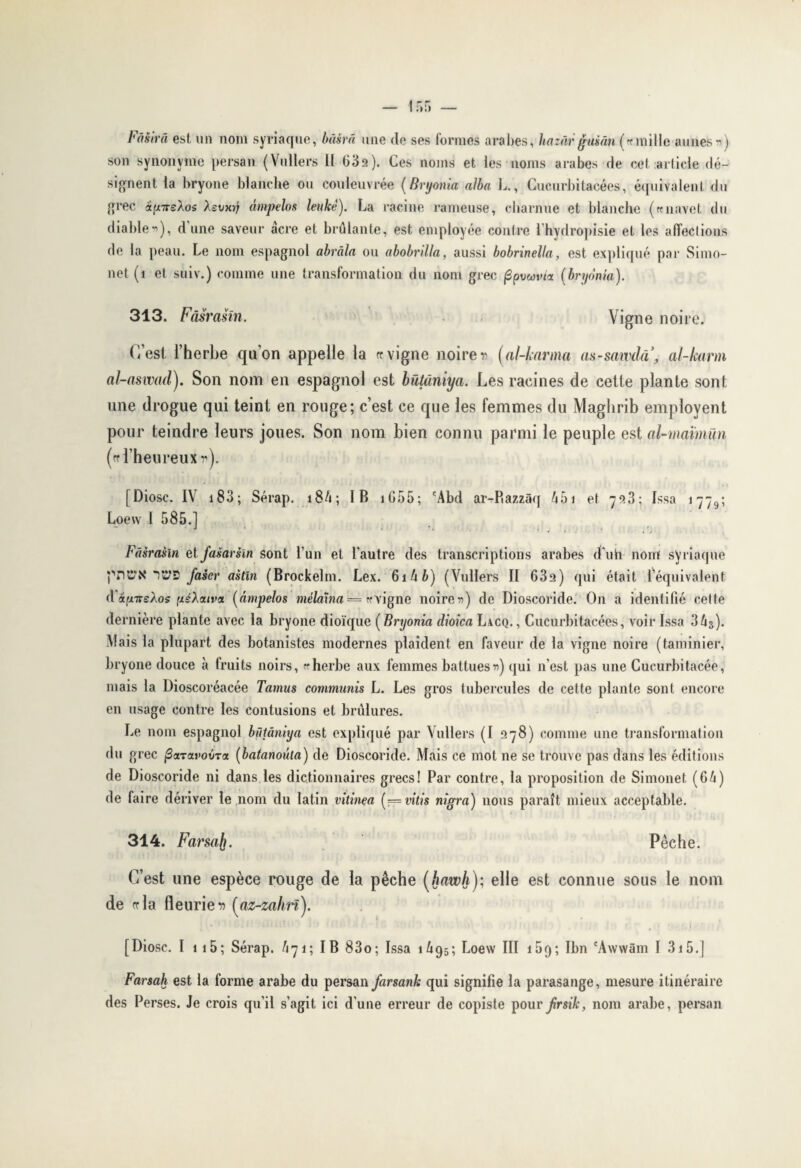 son synonyme persan (Vullers II 632). Ces noms et les noms arabes de cet article dé¬ signent la bryone blanche ou couleuvrée (Bryonia alba L., Cucurbitacées, équivalent du grec afi7rsÀos Xsvmj âmpelos leukê). La racine rameuse, charnue et blanche («navet du diable*), dune saveur acre et brûlante, est employée contre l’hydropisie et les affections de la peau. Le nom espagnol abrâla ou abobnlla, aussi bobrinella, est expliqué par Simo- net (1 et suiv.) comme une transformation du nom grec fipvwvia (bryonia). 313. Fâsrasin. Vigne noire. C’est l’herbe quon appelle la « vigne noire r (al-knrma aa-sawda, al-karm al-aswady Son nom en espagnol est bütàniya. Les racines de cette plante sont une drogue qui teint en rouge; c’est ce que les femmes du Maghrib empîovent pour teindre leurs joues. Son nom bien connu parmi le peuple est ol-maïmün (rr l’heureux r). [Diosc. IV 183 ; Sérap. i84; IB 105 5 ; cAbd ar-Bazzâq û5i et 7^3; Issa î 7 -7 9 ; Loew I 585.] Fâsrasin et jasarsïn sont l’un et l’autre des transcriptions arabes d'uh nom syriaque pncx iCtS Jaser astln (Brockelm. Lex. 6ihb) (Vullers II 63a) qui était l’équivalent dafxirsÀos ixsXolivci (âmpelos mèlaxna = «vigne noires) de Dioscoride. On a identifié celte dernière plante avec la bryone dioïque ( Bryonia clioica Lacq. , Cucurbitacées, voir Issa 3û3). Mais la plupart des botanistes modernes plaident en faveur de la vigne noire (taminier, bryone douce à fruits noirs, «herbe aux femmes battues») qui n’est pas une Cucurbitacée, mais la Dioscoréacée Tamus commuais L. Les gros tubercules de cette plante sont encore en usage contre les contusions et brûlures. Le nom espagnol bütàniya est expliqué par Vullers (I 978) comme une transformation du grec fiaTavobTa (batanoûia) de Dioscoride. Mais ce mot ne se trouve pas dans les éditions de Dioscoride ni dans les dictionnaires grecs! Par contre, la proposition de Simonet (6û) de faire dériver le nom du latin vitinea ( — vitis nigra) nous paraît mieux acceptable. 314. Farsafj. Pêche. C’est une espèce rouge de la pêche (hawli); elle est connue sous le nom de «tla fleuries (az-zahn). [Diosc. I 1 15; Sérap. /i71; IB 83o; Issa 1Û95; Loew III 159; Ibn 'Awwâm I 315.] Farsah est la forme arabe du persan farsank qui signifie la parasange, mesure itinéraire des Perses. Je crois qu’il s’agit ici d’une erreur de copiste pour Jrsik, nom arabe, persan