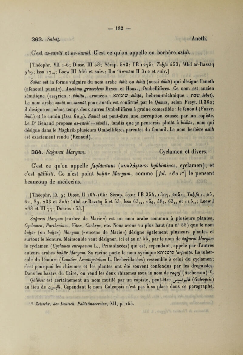 363. Sabat. Aneth. C’est as-sanüt et as-samâl. G’esl ce qu’on appelle en berbère aslili. [Théôphr. VII 1-6; Diosc. III 58; Sérap. 523; IB 1275*, Tnhja 453; 'Abd ar-Razzâq 9/49; Issa 17,0; Loew III 4CG et suiv.; Ilm 'Àwwâm II 31 2 et suiv.] v Sabat est la forme vulgaire du nom arabe sibit ou èibitt (aussi sibitt) qui désigne l’aneth («fenouil puante), Anelhum graveolens Bench et Hook., Ombellifères. Ce nom est ancien sémitique (assyrien : sibiltu, araméen : sibliü, hébreu-michnique : nsü sêbet). Le nom arabe sanül ou sannül pour aneth est confirmé par le Qàmüs, selon Freyt. II 362; il désigne en même temps deux autres Ombellifères à graine comestible : le fenouil (I'reyt. ibid.) et le cumin (Issa 62l8). Samâl est peut-être une corruption causée par un copiste. Le Dr Renaud propose as-sasâl — séséli, tandis que je penserais plutôt à bisbâs, nom qui désigne dans le Maghrib plusieurs Ombellifères parentes du fenouil. Le nom berbère aslîlî est exactement rendu (Renaud). 364. Sagarat Maryam. Cyclamen et divers. C’est ce qu’on appelle faqlàmïnus (xvjcXdtuvos kykldminos, cyclamen), et c’est qâlibsît. Ce n’est point bahür Maryam, comme [fol. 180 r°] le pensent beaucoup de médecins. [Théophr. IX 9; Diosc. II i6A-i65; Sérap. 520; IB 354, 1307, 2o5i; Tuhfa 1, 25, 62, 89, 233 et 3o4; 'Abd ar-Razzâq 5 et 53; Issa 63,,, i56, 48e, 63,, et 115,,; Loew I 288 et III 77; Ducros 1 53.] Sagarat Maryam («arbre de Marier) est un nom arabe commun à plusieurs plantes, Cyclamen, Parthenium, Vitex, Cachrys, etc. Nous avons vu plus haut (au n° 55) que le nom buhür (ou bahür) Maryam («encens de Marier) désigne également plusieurs plantes et surtout le léonure. Maimonide veut désigner, ici et au n° 55, par le nom de sagarat Maryam le cyclamen (Cyclamen europaeum L., Primulacées) qui est, cependant, appelé par d’autres auteurs arabes bahür Maryam. Sa racine porte le nom syriaque NrV'JtOIV *artanîtâ. Le tuber¬ cule du léonure (Leontice Leontopetalum L. Bcrberidacées) ressemble à celui du cyclamen; c’est pourquoi les rhizomes et les plantes ont été souvent confondus par les droguistes. Dans les bazars du Caire, on vend les deux rhizomes sous le nom de raqaf (Ascherson) RL Qâlibsît est certainement un nom mutilé par un copiste, peut-être (Galeopsis) au lieu de Cependant le nom Galeopsis n’est pas à sa place dans ce paragraphe. (l) Zeitsclir. des Deutsch. Pahïstinavereins, XII, p. i55.