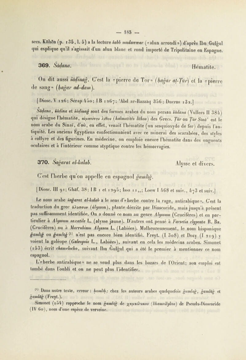 secs. Kôliën (p. io5,1. 5) a la lecture sabb mudawwar («alun arrondi») d'après Ibn Gulgul qui explique qu il s agissait dun alun blanc et rond importé de Tripolitaine en Espagne. V' 369. Sàâana. Hématite. On dit aussi sâdinag. C est la cr pierre de Tor » (hagar at-Tm j et la ce pierre de sang» (hagar ad-dam). [Diosc. V 12G; Sérap 45o; IB 12G7; 'Abd ar-Razzâq 356; üucros i3a.] v Sâdana, sâdina et sâdinag sont des formes arabes du nom persan sâdana (Vullers II 38h ) gui désigne 1 hématite, a^arrn/s Xtdos (haunatitês lithos) des Grecs, lur ou Tür Sînâ’ est le nom arabe du Sinai, doù, en etlet, venait l’hématite (un sesquioxyde de fer) depuis l'an¬ tiquité. Les anciens Egyptiens confectionnaient avec ce minerai des scarabées, des styles a collyre et des figurines. En médecine, on emploie encore l’hématite dans des onguents oculaires et à l’intérieur comme slyptique contre les hémorragies. 370. Sagarat al-kalab. Alyssc et divers. C’est l’herbe qu’on appelle en espagnol gamlig. [Diosc. III 91; Ghàf. 38; I B 1 et 1 296; Issa 1 110; Loew l 468 et suiv., 4 j3 etsuiv.J Le nom arabe sagarat al-kalab a le sens dVherbe contre la rage, antirabique». C’est la traduction du grec «Aoaaov (âhjsson), plante décrite par Dioscoride, mais jusqu’à présent pas suffisamment identifiée. O11 a donne ce nom au genre Alyssum (Crucifères) et en par¬ ticulier à Alyssum saxatile L. (alysse jaune). D'autres ont pensé à Farselia clypeata R. Br. (Crucifères) ou a Marrubmm Alysson L. (Labiées). Malheureusement, le nom hispanique gamlig ou fiamJog^ n’est pas encore bien identifié. Freyt. (I 3o8) et Dozy (I 219) y voient la galéope (Galeopsis L., Labiées), suivant en cela les médecins arabes. Simonet (1 53) écrit chamelocho, suivant Ibn Gulgul qui a été le premier à mentionner ce nom espagnol. L'«herbe antirabique» 11e se vend plus dans les bazars de l’Orient; son emploi est tombé dans l’oubli et on ne peut plus lidentifier. (l) Dans notre texte, erreur: hamlih; chez les auteurs arabes quelquefois gamlag, gamlüg et gamlâg (Freyt.). Simonet (i54) rapproche le nom gamlôg de ^ixyxt'XoKos (khamailylcos) de Psendo-Dioscoride (IV 60), nom d’une espèce de verveine.