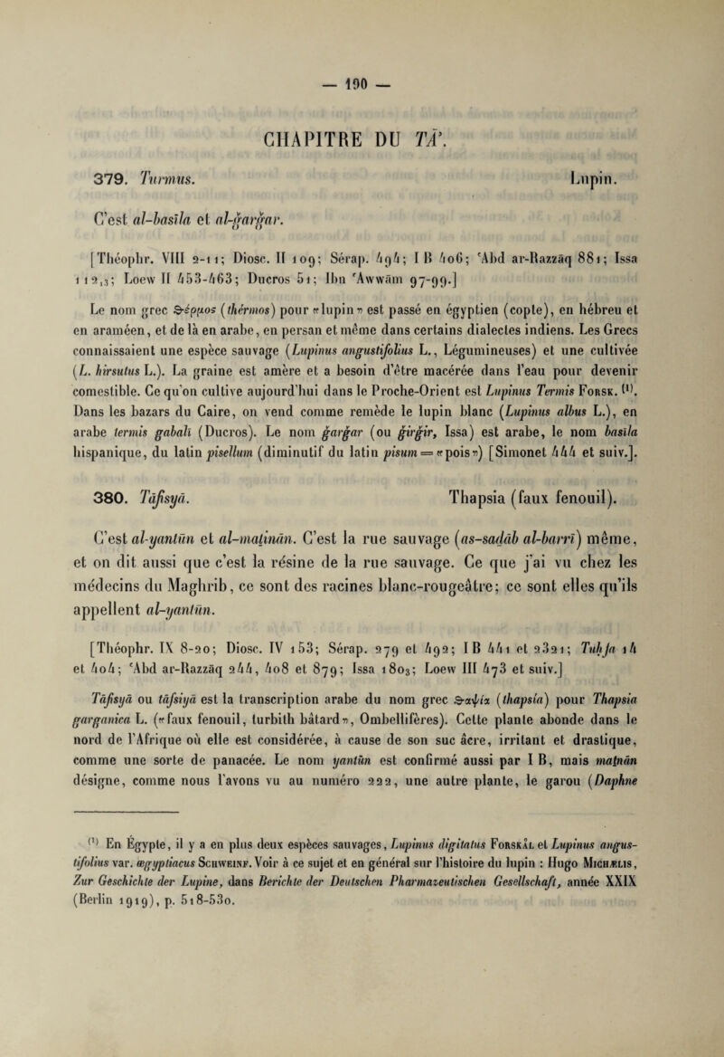 100 — CHAPITRE DU TÀ\ 379. Turrnus. Lupin. C’est al-basila et al-gargar. [Théophr. VIII 2-11; Diosc. II 109; Sérap. AqA; IB 406; 'Abd ar-Razzâq 881; Issa 1 12,3; Loew II 453-463; Ducros 5i; IJ)ti 'Awwâm 97-99.] Le nom grec Q-éppos (thermos) pour « lupin n est passé en égyptien (copte), en hébreu et en araméen, et de là en arabe, en persan et même dans certains dialectes indiens. Les Grecs connaissaient une espèce sauvage (Lupinus angustifolius L., Légumineuses) et une cultivée (L. hirsutush.). La graine est amère et a besoin d’être macérée dans l’eau pour devenir comestible. Ce qu’on cultive aujourd’hui dans le Proche-Orient est Lupinus Tennis Forsk. PL Dans les bazars du Caire, on vend comme remède le lupin blanc (Lupinus albus L.), en arabe tennis gabaïî (Ducros). Le nom gargar (ou girgir, Issa) est arabe, le nom basïla hispanique, du latinpisellum (diminutif du latin pisurn ==«pois 1?) [Simonet hhh et suiv.J. 380. Tàflsyâ. Thapsia (faux fenouil). C’est olyantün et al-malinân. C’est la rue sauvage (cis-sadâb al-barrï) même, et on dit aussi que c’est la résine de la rue sauvage. Ce que j’ai vu chez les médecins du Maghrib, ce sont des racines blanc-rougeâtre; ce sont elles qu’ils appellent al-yantün. [Théophr. IX 8-20; Diosc. IV 153; Sérap. 279 et 492; IB kh \ et 2321 ; Tuhja iû et AoA; 'Abd ar-Razzâq 2AA, A08 et 879; Issa 1803; Loew III A73 et suiv.J Tâfisyâ ou tâfsiyâ est la transcription arabe du nom grec 3-a\f/i'x (thapsia) pour Thapsia garganica L. («faux fenouil, turbilh bâtard», Ombellifères). Celte plante abonde dans le nord de l’Afrique où elle est considérée, à cause de son suc âcre, irritant et drastique, comme une sorte de panacée. Le nom yantün est confirmé aussi par I B, mais main an désigne, comme nous Payons vu au numéro 222, une autre plante, le garou (Daphné (,) En Égypte, il y a en plus deux espèces sauvages, Lupinus digitalus Forskal et Lupinus angus¬ tifolius var. ægyptiacus Schweinf. Voir à ce sujet et en général sur l’histoire du lupin : Hugo Michælis, Zur Geschichle der Lupine, dans Berichle der Deutschen Pharmazeutischen Gesellschaft, année XXIX (Berlin 1919), p. 5i8-53o.